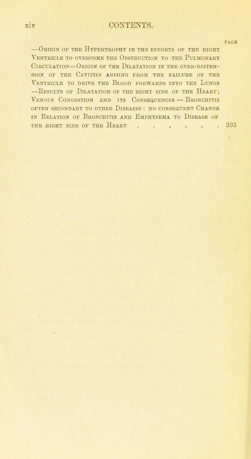 PACK —Origin of the Hypertrophy in the efforts of the right Ventricle to overcome the Obstruction to the Pulmonary ClRCITLATION—OhIGIN OF THE DlLATATION IN THE OVER-DISTEN- siON OF THE Cavities arising from the failure of the Ventricle to drive the Blood forwards into the Lungs —Results of Dilatation of the right side of the Heart ; Venous Congestion and its Consequences — Bronchitis often secondary to other Diseases : no consequent Change IN Eelation of Bronchitis and Emphysema to Disease of THE sight side OF THE HeART 203