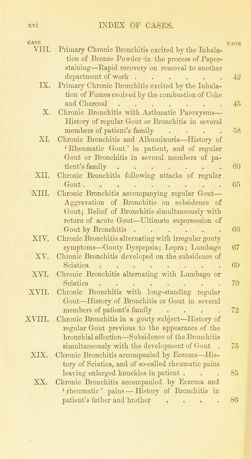 CASE _ PAGR VIII. Primary Chronic Bronchitis excited by the Inhalar tion of Bronze Powder -in the process of Paper- stainiug—Rapid recovery on removal to another department of work 42 IX. Primary Chronic Bronchitis excited by the Inhala- tion of Fumes evolved by the combustion of Coke and Charcoal ....... 45 X, Chronic Bronchitis with Asthmatic Paroxysms— Histoiy of regular Gout or Bronchitis in several members of patient's family . . . .58 XI. Chronic Bronchitis and Albuminuria—History of ' Rheumatic Gout' in patient, and of regular Gout or Bronchitis in several members of pa- tient's family 60 XII. Chronic Bronchitis following attacks of regular Gout 65 XIII. Chronic Bronchitis accompanying regular Gout— Aggi'avation of Bronchitis on subsidence of Gout; Relief of Bronchitis simultaneously with return of acute Gout—Ultimate supersession of Gout by Bronchitis . . . . . .66 XrV. Chronic Bronchitis alternating with irregular gouty symptoms—Gouty Dyspepsia; Lepra; Lumbago 67 XV. Chronic Bronchitis developed on the subsidence of Sciatica 69 XVI. Chronic Bronchitis alternating with Lumbago or Sciatica ........ 70 XVII. Chronic Bronchitis with long-standing regular Gout—History of Bronchitis or Gout in several members of patient's family . ... 72 XVni. Chronic Bronchitis in a gouty subject—History of regular Gout previous to the appearance of the bronchial affection—Subsidence of the Bronchitis simultaneously with the development of Gout . 75 XIX. Chronic Bronchitis accompanied by Eczema—His- tory of Sciatica, and of so-called rheumatic pains leaving enlarged knuckles in patient ... 85 XX. Chronic Bronchitis accompanied by Eczema and ' rheumatic ' pains — History of Bronchitis in patient's father and brother .... 86