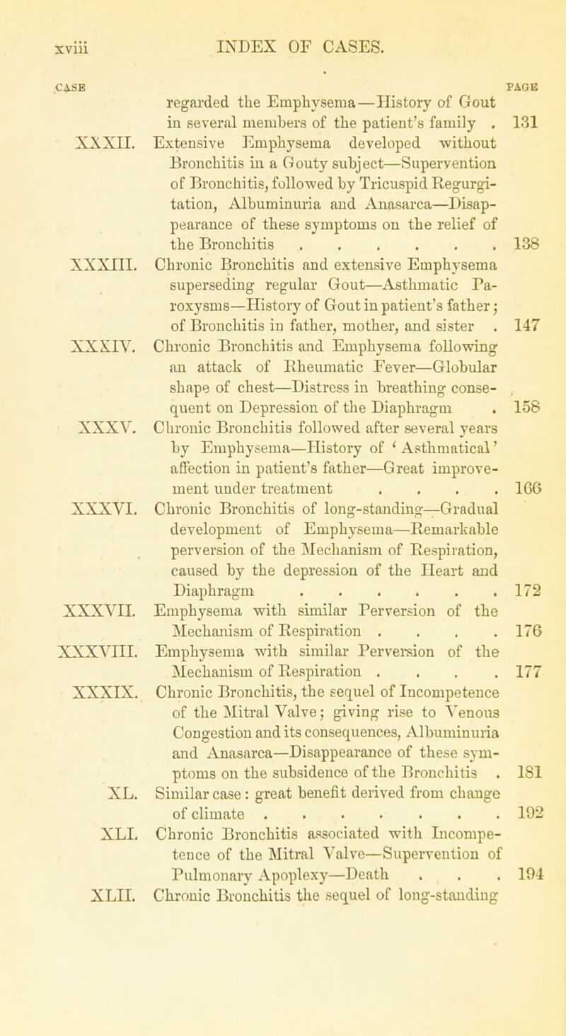 XXXII. XXXIII. XXXIV. XXXV. XXXVI. XXXVII. XXXVIII. XXXIX. XL. XLI. xm. regarded the Emphysema—History of Gout iu several members of the patient's family . Extensive Emphysema devehiped without Bronchitis in a Gouty subject—Supervention of Bronchitis, followed by Tricuspid Regurgi- tation, Albuminuria and Anasarca—Disap- pearance of these symptoms on the relief of the Bronchitis ...... Chronic Bronchitis and extensive Emphysema superseding regular Gout—Asthmatic Pa- roxysms—History of Gout in patient's father; of Bronchitis in father, mother, and sister Chronic Bronchitis and Emphysema following an attack of Bheumatic Fever—Globular shape of chest—Distress in breathing conse- quent on Depression of the Diaphragm Chronic Bronchitis followed after several years by Emphysema—History of ' Asthmatical' affection in patient's father—Great improve- ment under treatment .... Chronic Bronchitis of long-standing—Gradual development of Emphysema—Remarkable perversion of the Mechanism of Respiration, caused by the depression of the Heart and Diaphragm ...... Emphysema with similar Perversion of the Mechanism of Respiration .... Emphysema with similar Pervei-sion of the Mechanism of Respiration .... Chronic Bronchitis, the sequel of Incompetence of the Mitral Valve; giving rise to Venous Congestion and its consequences, Albuminuria and Anasarca—Disappearance of these sym- ptoms on the subsidence of the Bronchitis . Similar case: great benefit derived from change of climate ....... Chronic Bronchitis associated with Licompe- tence of the Mitral Valve—Supervention of Pulmonary Apoplexy—Death Chronic Bronchitis the sequel of long-standing PAGE 131 138 147 158 166 172 176 177 181 192 194