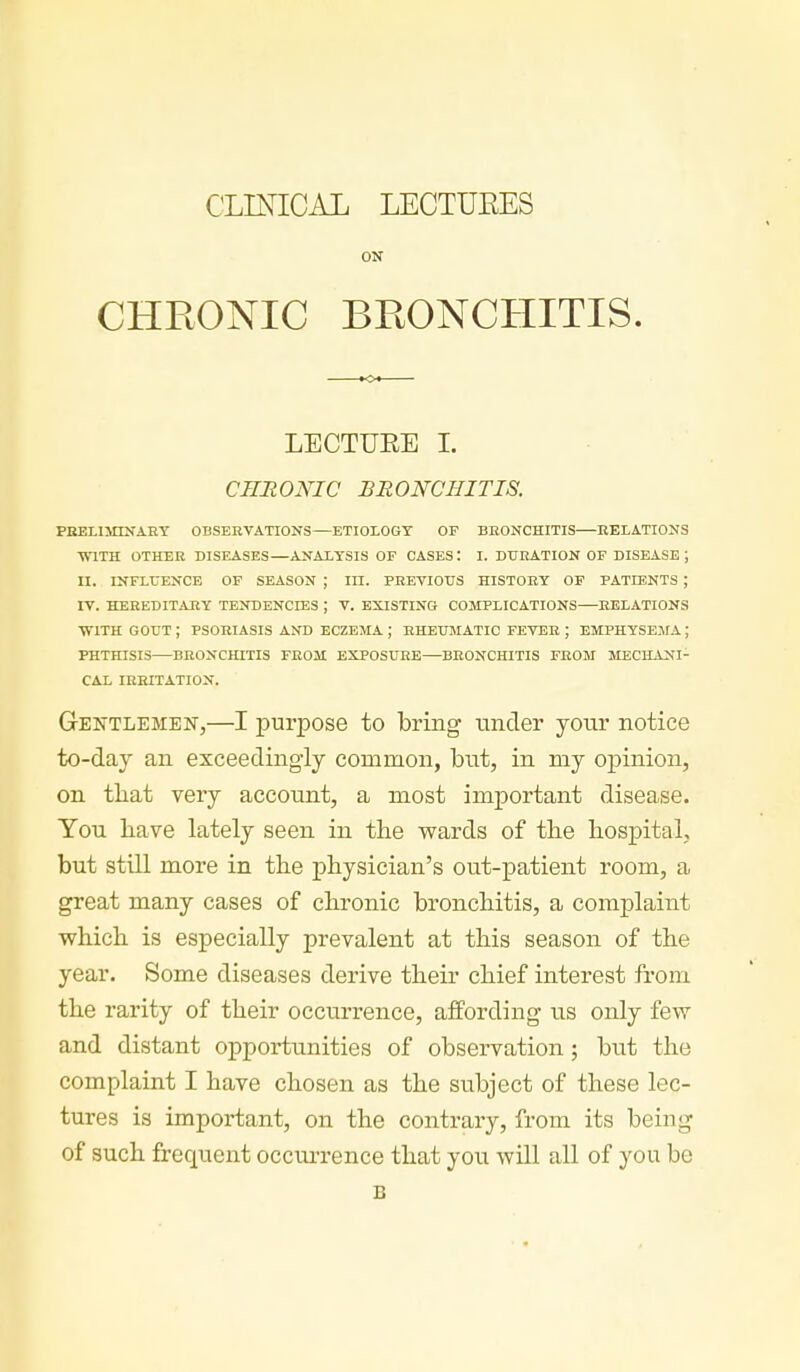 CLINICAL LECTUEES ON CHRONIC BEONCHITIS. LECTURE L CHRONIC BRONCHITIS. PBELimNAEY OBSERVATIONS—ETIOLOGY OF BRONCHITIS RELATIONS ■WITH OTHER DISEASES—ANALYSIS OF CASES: I. DURATION OF DISEASE ; II. INFLUENCE OF SEASON ; III. PREVIOUS HISTORY OF PATIENTS ; IV. HEREDITARY TENDENCIES ; T. EXISTING COMPLICATIONS RELATIONS ■WITH GOUT ; PSORIASIS AND ECZEMA ; RHEUMATIC FEVER ; EMPHYSE.AIA ; PHTHISIS BRONCHITIS FROM EXPOSURE—BRONCHITIS FROM MECHANI- CAL IRRITATION. Gentlemen,—I purpose to bring tinder your notice to-day an exceedingly common, biit, in my opinion, on tliat very account, a most important disease. You Lave lately seen in tLe wards of the hospital, but still more in the physician's out-patient room, a great many cases of chronic bronchitis, a complaint which is especially prevalent at this season of the year. Some diseases derive their chief interest from the rarity of their occurrence, affording us only few and distant opportunities of observation; but the complaint I have chosen as the subject of these lec- tures is important, on the contrary, from its being of such frequent occurrence that you will all of you be B