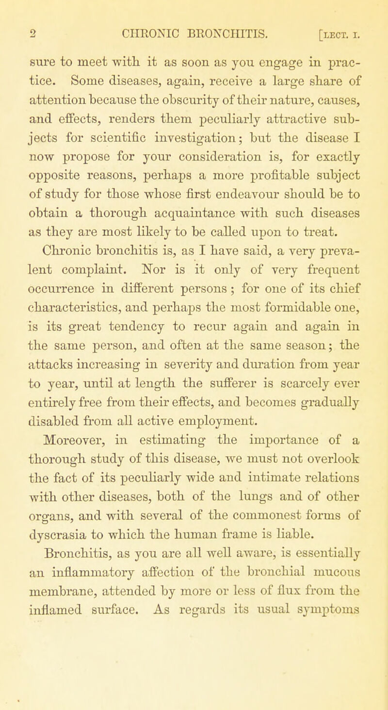 CHRONIC BRONCHITIS. [lect. i. sure to meet with it as soon as you engage in prac- tice. Some diseases, again, receive a large share of attention because the obscurity of their nature, causes, and effects, renders them peculiarly attractive sub- jects for scientific investigation; but the disease I now propose for your consideration is, for exactly opposite reasons, perhaps a more profitable subject of study for those whose first endeavour should be to obtain a thorough acquaintance with such diseases as they are most likely to be called upon to treat. Chronic bronchitis is, as I have said, a very preva- lent complaint. Nor is it only of very frequent occurrence in different persons ; for one of its chief characteristics, and perhaps the most formidable one, is its great tendency to recur again and again in the same person, and often at the same season; the attacks increasing in severity and dm'ation from year to year, mitil at length the sufferer is scarcely ever entirely free from their effects, and becomes gradually disabled from all active employment. Moreover, in estimating the importance of a thorough study of this disease, we must not overlook the fact of its peculiarly wide and intimate relations with other diseases, both of the lungs and of other organs, and with several of the commonest forms of dyscrasia to which the human frame is liable. Bronchitis, as you are all well aware, is essentially an inflammatory affection of the bronchial mucous membrane, attended by more or less of flux from the inflamed surface. As regards its usual symptoms