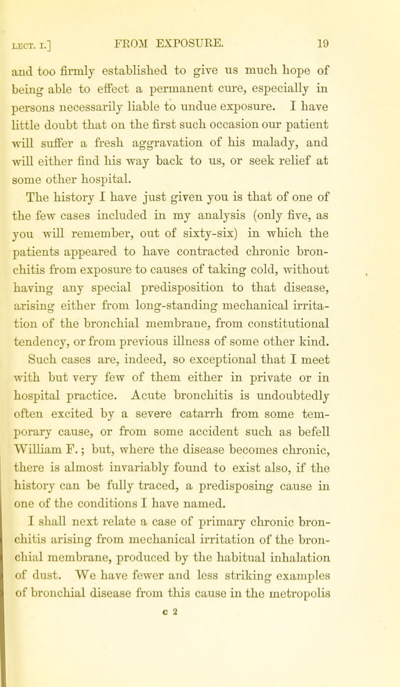 and too firmly established to give us mucli hope of being able to effect a permanent cure, especially in persons necessarily liable to undue exposure. I have little doubt that on the first such occasion our patient will suffer a fi'esh aggravation of his malady, and will either find his way back to us, or seek relief at some other hospital. The history I have just given you is that of one of the few cases included in my analysis (only five, as you will remember, out of sixty-six) in which the patients appeared to have contracted chronic bron- chitis from exposure to causes of taking cold, without having any special predisposition to that disease, arising either from long-standing mechanical irrita- tion of the bronchial membrane, from constitutional tendency, or from previous illness of some other kind. Such cases are, indeed, so exceptional that I meet with but very few of them either in private or in hospital practice. Acute bronchitis is undoubtedly often excited by a severe catarrh from some tem- porary cause, or from some accident such as befell William F.; but, where the disease becomes chronic, there is almost invariably found to exist also, if the history can be fully traced, a predisposing cause in one of the conditions I have named. I shall next relate a case of primary chronic bron- chitis arising from mechanical irritation of the bron- chial membrane, produced by the habitual inhalation of dust. We have fewer and less striking examples of bronchial disease from this cause in the metropolis C 2