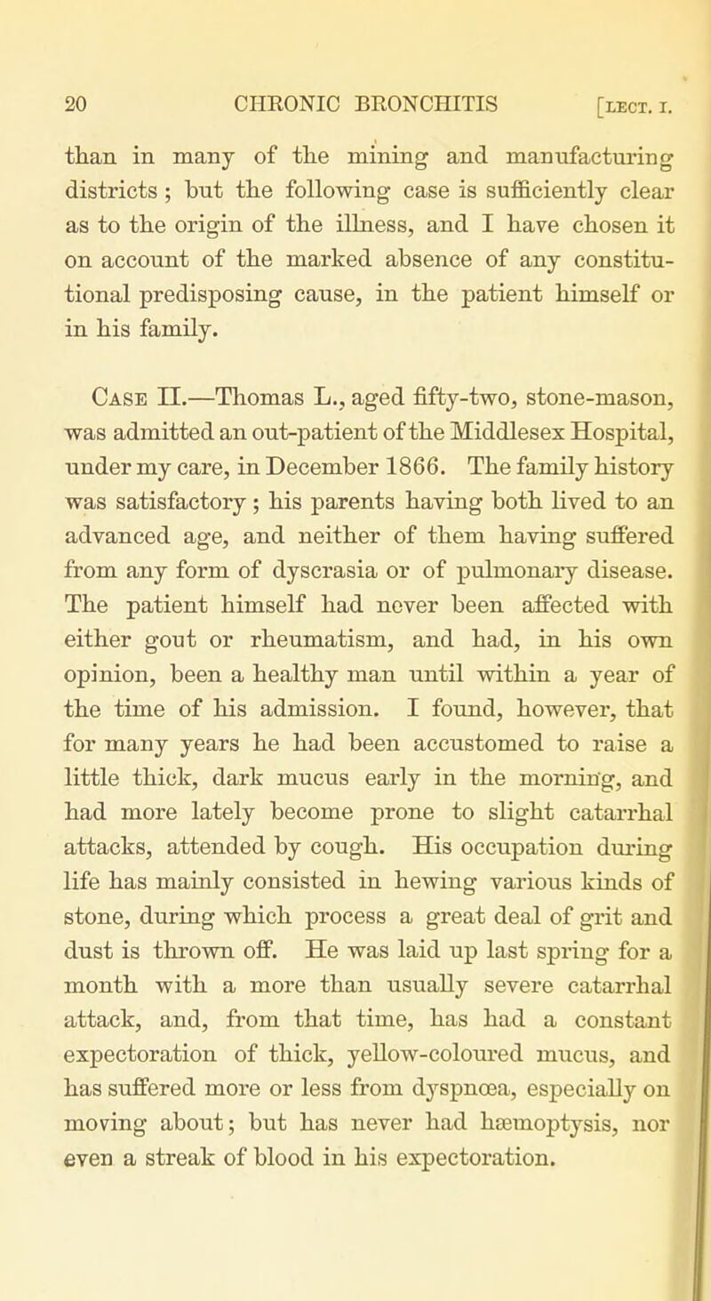 tlian in many of the mining and manvifaetui'ing districts ; but the following- case is sufficiently clear as to the origin of the illness, and I have chosen it on account of the marked absence of any constitu- tional predisposing cause, in the patient himself or in his family. Case II.—Thomas L., aged fifty-two, stone-mason, was admitted an out-patient of the Middlesex Hospital, under my care, in December 1866. The family history was satisfactory; his parents having both lived to an advanced age, and neither of them having suffered from any form of dyscrasia or of pulmonary disease. The patient himself had never been affected vsdth either gout or rheumatism, and had, in his own opinion, been a healthy man until within a year of the time of his admission. I found, however, that for many years he had been accustomed to raise a little thick, dark mucus early in the morning, and had more lately become prone to slight catarrhal attacks, attended by cough. His occupation during life has mainly consisted in hewing various kinds of stone, during which process a great deal of grit and dust is thrown off. He was laid up last spring for a month with a more than usually severe catarrhal attack, and, from that time, has had a constant expectoration of thick, yeUow-coloured mucus, and has suffered more or less from dj-^spnoea, especially on moving about; but has never had hsemoptysis, nor even a streak of blood in his expectoration.