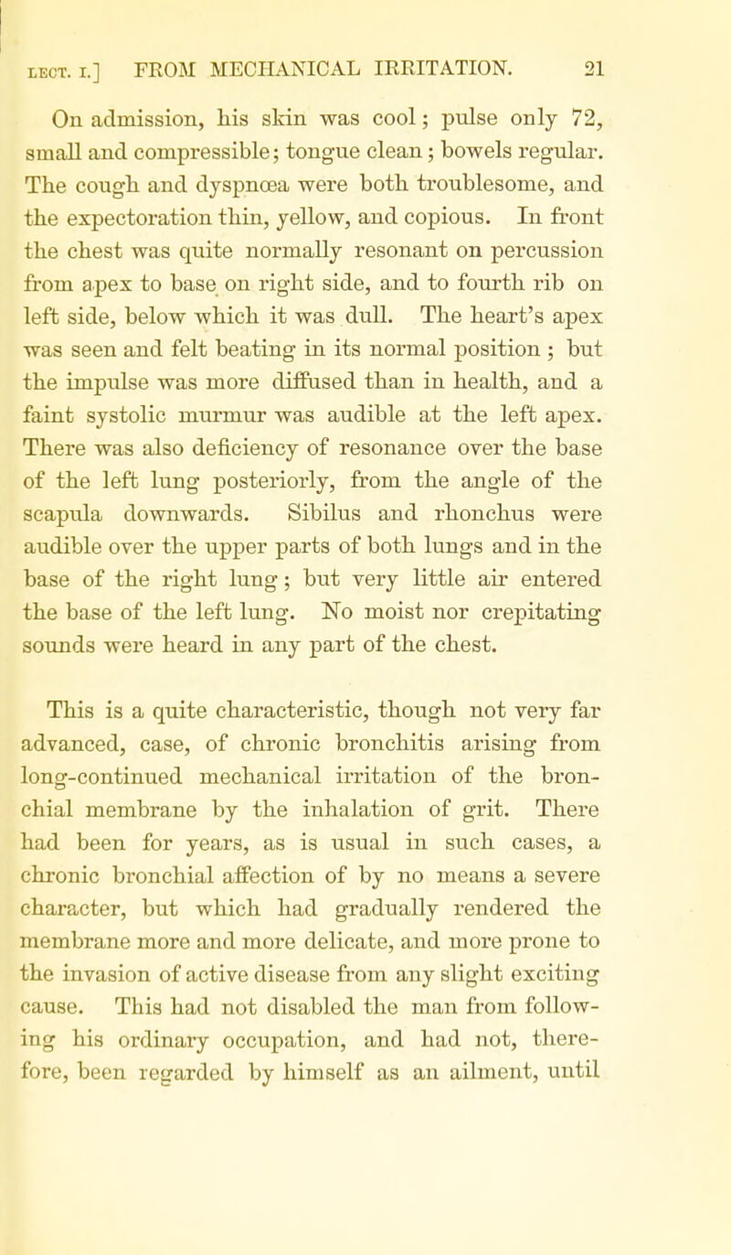 On admission, his slcin was cool; pulse only 72, small and compressible; tongue clean; bowels regular. The cough and dyspnoea were both troublesome, and the expectoration thin, yellow, and copious. In front the chest was quite normally resonant on percussion from apex to base on right side, and to fourth rib on left side, below which it was duU. The heart's apex was seen and felt beating in its normal position ; but the impulse was more diffused than in health, and a faint systolic murmur was audible at the left apex. There was also deficiency of resonance over the base of the left lung posteriorly, from the angle of the scapula downwards. Sibilus and rhonchus were audible over the upper parts of both lungs and in the base of the right lung; but very little air entered the base of the left lung. No moist nor crepitating sounds were heard in any part of the chest. This is a quite characteristic, though not very far advanced, case, of chronic bronchitis arising from long-continued mechanical irritation of the bron- chial membrane by the inhalation of grit. There had been for years, as is usual in such cases, a chronic bronchial affection of by no means a severe character, but which had gradually rendered the membrane more and more delicate, and more prone to the invasion of active disease from any slight exciting cause. This had not disabled the man from follow- ing his ordinary occupation, and had not, there- fore, been regarded by himself as an ailment, until