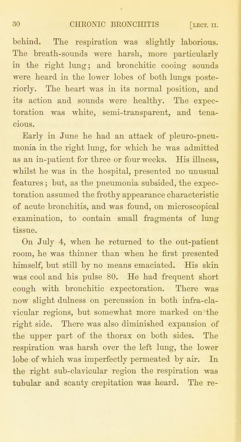 behind. The respiration was slightly laborious. The breath-sounds were harsh, more particularly in the right lung; and bronchi tic cooing sounds were heard in the lower lobes of both lungs poste- riorly. The heart was in its normal position, and its action and sounds were healthy. The expec- toration was white, semi-transparent, and tena- cious. Early in June he had an attack of pleuro-pneu- monia in the right lung, for which he was admitted as an in-patient for three or four weeks. His illness, whilst he was in the hospital, presented no unusual features; but, as the pneumonia subsided, the expec- toration assumed the frothy appearance characteristic of acute bronchitis, and was found, on microscopical examination, to contain small fragments of lung tissue. On July 4, when he returned to the out-patient room, he was thinner than when he first presented himself, but still by no means emaciated. His skin was cool and his pulse 80. He had frequent short cough with bronchitic expectoration. There was now slight dulness on percussion in both infra-cla- vicular regions, but somewhat more mai'ked on' the right side. There was also diminished expansion of the upper part of the thorax on both sides. The respiration was harsh over the left lung, the lower lobe of which was imperfectly permeated by air. In the right sub-clavicular region the respiration was tubular and scanty crepitation was heard. The re-