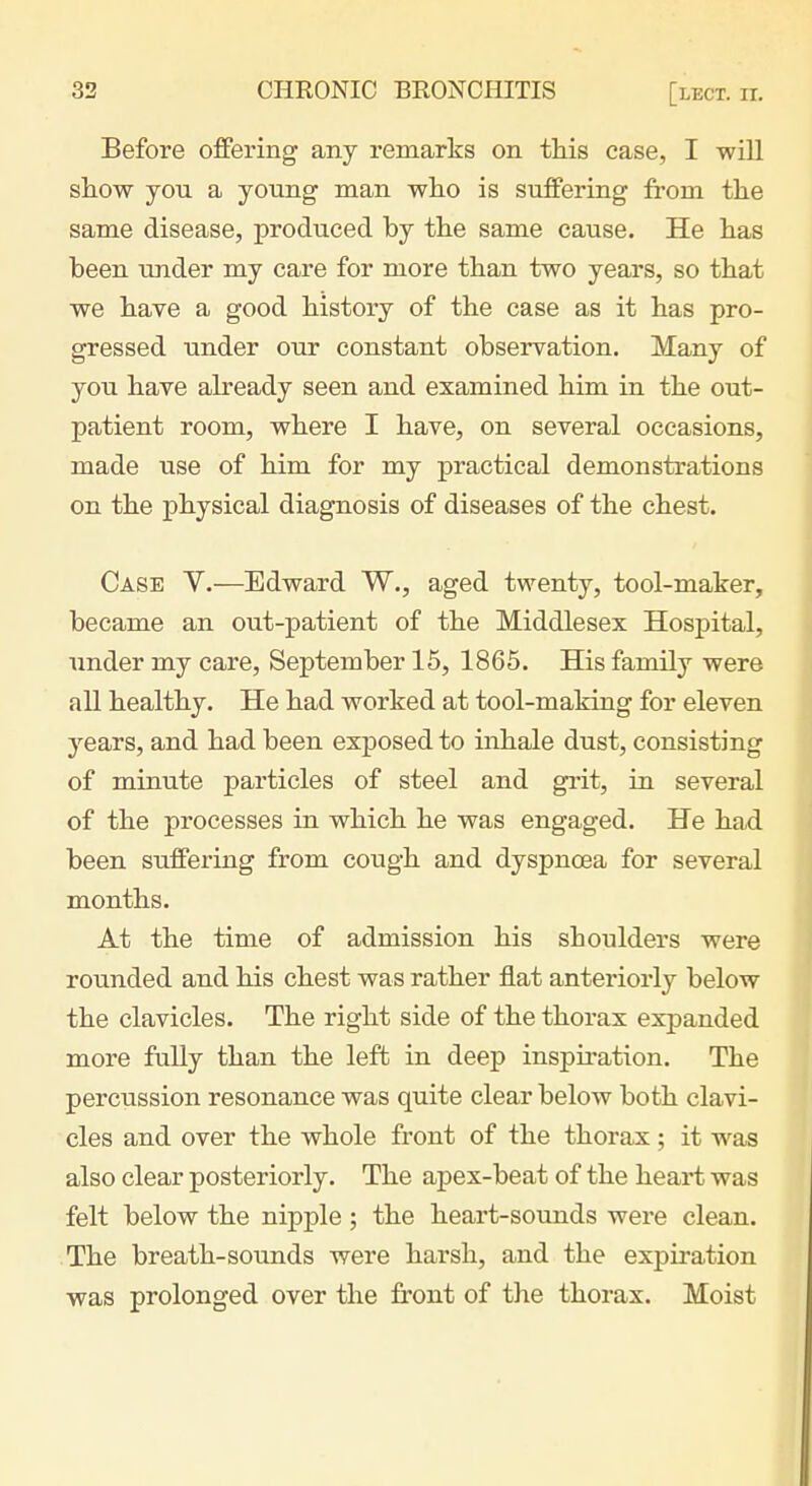 Before offering any remarks on this case, I -will show you a young man who is suffering from the same disease, produced by the same cause. He has been under my care for more than two years, so that we have a good history of the case as it has pro- gressed under our constant observation. Many of you have ah^eady seen and examined him in the out- patient room, where I have, on several occasions, made use of him for my practical demonstrations on the physical diagnosis of diseases of the chest. Case Y.—Edward W., aged twenty, tool-maker, became an out-patient of the Middlesex Hospital, under my care, September 15, 1865. His family were all healthy. He had worked at tool-making for eleven years, and had been exposed to inhale dust, consisting of minute particles of steel and grit, in several of the processes in which he was engaged. He had been suffering from cough and dyspnoea for several months. At the time of admission his shoulders were rounded and his chest was rather flat anteriorly below the clavicles. The right side of the thorax expanded more fully than the left in deep inspiration. The percussion resonance was quite clear below both clavi- cles and over the whole front of the thorax; it was also clear posteriorly. The apex-beat of the heart was felt below the nipple; the heart-sounds were clean. The breath-sounds were harsh, and the expii'ation was prolonged over the front of the thorax. Moist