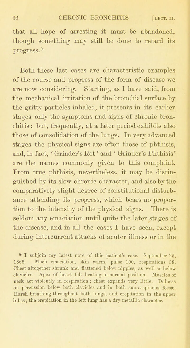 that all hope of arresting it must be abandoned, though something may still be done to retard its progress.* Both these last cases are characteristic examples of the course and progress of the form of disease we are now considering. Starting, as I have said, from the mechanical irritation of the bronchial surface by the gritty particles inhaled, it presents in its earlier stages only the symptoms and signs of chronic bron- chitis ; but, frequently, at a later period exhibits also those of consolidation of the lungs. In very advanced stages the physical signs are often those of phthisis, and, in fact, ' Grinder's Rot' and ' Grinder's Phthisis' are the names commonly given to this complaint. Prom true phthisis, nevertheless, it may be distin- guished by its slow chronic character, and also by the comparatively slight degree of constitutional disturb- ance attending its progress, which bears no propor- tion to the intensity of the physical signs. There is seldom any emaciation until quite the later stages of the disease, and in all the cases I have seen, except during intercurrent attacks of acuter ilhiess or in the * I subjoin my latest note of this patient's case. September 25, 1868. Much emaciation, skin M^arm, pulse 100, respirations 38. Chest altogether shrunk and flattened below nipples, as well as below clavicles. Apex of heart felt beating in normal position. Muscles of neck act violently in respiration ; chest expands very little. Dulness on percussion below both clavicles and in both supra-spinous fossae. Harsh breathing throughout both lungs, and crepitation in the upper lobes; the crepitation in tlie left lung has a dry metallic cliaracter.