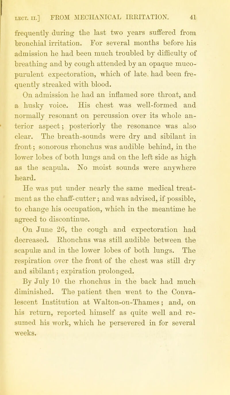 frequently during- the last two years suifered from bronchial irritation. Tor several months before his admission he had been much troubled by difficulty of breathing and by cough attended by an opaque muco- ptu'ulent expectoration, which of late, had been fre- quently streaked with blood. On admission he had an inflamed sore throat, and a husky voice. His chest was well-formed and normally resonant on percussion over its whole an- terior aspect; posteriorly the resonance was also clear. The breath-sounds were dry and sibilant in front; sonorous rhonchus was audible behind, in the lower lobes of both lungs and on the left side as high as the scapula. No moist sounds were anywhere heard. He was put under nearly the same medical treat- ment as the chaff-cutter; and was advised, if possible, to change his occupation, which in the meantime he agreed to discontinue. On June 26, the cough and expectoration had decreased. Rhonchas was still audible between the scapulse and in the lower lobes of both lungs. The respiration over the front of the chest was still dry and sibilant; expiration prolonged. By July 10 the rhonchus in the back had much diminished. The patient then went to the Conva- lescent Institution at Walton-on-Thames; and, on his return, reported himself as quite well and re- sumed his work, which he persevered in for several weeks.