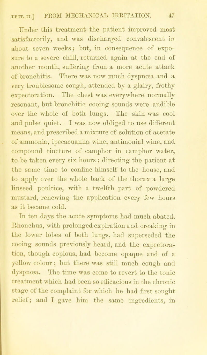 Under this treatment the patient improved most satisfactorily, and was discharged convalescent in about seven weeks; but, in consequence of expo- sure to a severe chill, returned again at the end of another month, suffering from a more acute attack of bronchitis. There was now much dyspnoea and a very troublesome cough, attended by a glairy, frothy expectoration. The chest was everywhere normally resonant, but bronchitic cooing sounds were audible over the whole of both lungs. The skin was cool and pulse quiet. I was now obliged to use different means, and prescribed a mixture of solution of acetate of ammonia, ipecacuanha wine, antimonial wine, and compound tincture of camphor in camphor water, to be taken every six hours; directing the patient at the same time to confine himself to the house, and to apply over the whole back of the thorax a large linseed poultice, with a twelfth pai-t of powdered mustard, renewing the application every few hours as it became cold. In ten days the acute symptoms had much abated. Ehonchus, with prolonged expiration and creaking in the lower lobes of both lungs, had superseded the cooing sounds previously heard, and the expectora- tion, though copious, had become opaque and of a yellow colour; but there was still much cough and dyspnoea. The time was come to revert to the tonic treatment which had been so efficacious in the chronic stage of the complaint for which he had first sought relief; and I gave him the same ingredients, in