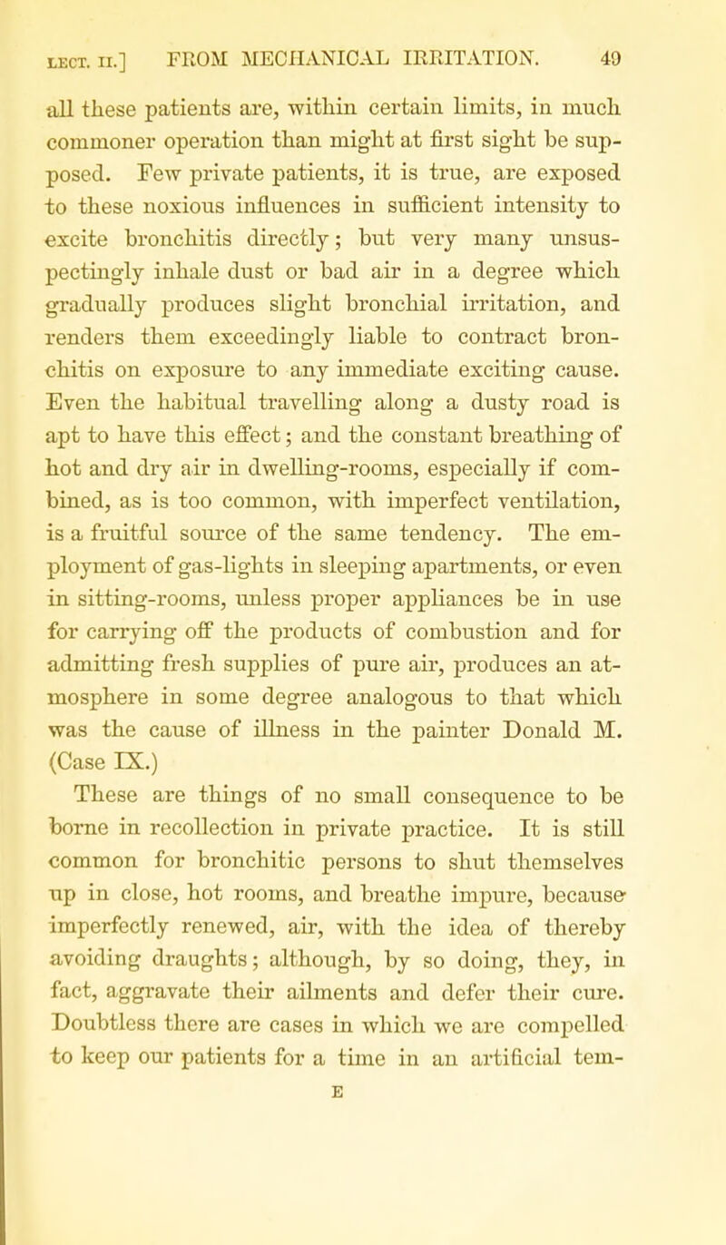 all these patients are, witliin certain limits, in much commoner operation than might at first sight be sup- posed. Few private patients, it is true, are exposed to these noxious influences in sufficient intensity to excite bronchitis directly; but very many unsus- pectingly inhale dust or bad air in a degree which gradually produces slight bronchial irritation, and renders them exceedingly liable to contract bron- chitis on exposure to any immediate exciting cause. Even the habitual travelling along a dusty road is apt to have this effect; and the constant breathing of hot and dry air in dwelling-rooms, especially if com- bined, as is too common, with imperfect ventilation, is a fruitful source of the same tendency. The em- ployment of gas-lights in sleeping apartments, or even in sitting-rooms, unless proper appliances be in use for carrying off the products of combustion and for admitting fresh supplies of pure air, produces an at- mosphere in some degree analogous to that which was the cause of illness in the painter Donald M. (Case IX.) These are things of no small consequence to be borne in recollection in private practice. It is stiU. common for bronchitic persons to shut themselves up in close, hot rooms, and breathe impure, because- imperfectly renewed, air, with the idea of thereby avoiding draughts; although, by so doing, they, in fact, aggravate their ailments and defer their cure. Doubtless there are cases in which we are compelled to keep our patients for a time in an artificial tem- E