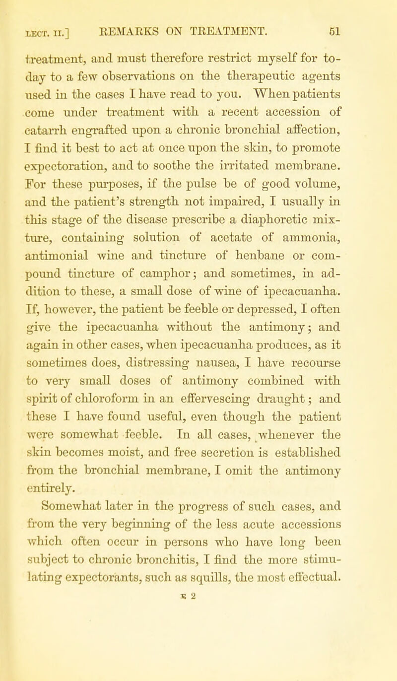 treatment, and must therefore resti-ict myself for to- day to a few observations on the therapeutic agents used in the cases I have read to you. When patients come under treatment with a recent accession of cataiTh engrafted upon a chronic bronchial affection, I find it best to act at once upon the skin, to promote expectoration, and to soothe the irritated membrane. For these purposes, if the pulse be of good volume, and the patient's strength not impaired, I usually in this stage of the disease prescribe a diaphoretic mix- ture, containing solution of acetate of ammonia, antimonial wine and tincture of henbane or com- pound tincture of camphor; and sometimes, in ad- dition to these, a small dose of wine of ipecacuanha. If, however, the patient be feeble or depressed, I often give the ipecacuanha without the antimony; and again in other cases, when ipecacuanha produces, as it sometimes does, distressing nausea, I have recourse to very small doses of antimony combined with spirit of chloroform in an effervescing draught; and these I have found useful, even though the patient were somewhat feeble. In all cases, whenever the skin becomes moist, and free secretion is established from the bronchial membrane, I omit the antimony entirely. Somewhat later in the progress of such cases, and from the very beginning of the less acute accessions which often occur in persons who have long been subject to chronic bronchitis, I find the more stimu- lating expectorants, such as squills, the most effectual. IS 2