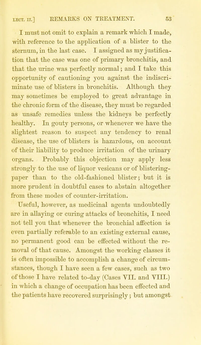 I must not omit to explain a remark wliicli I made, with reference to the application of a bhster to the sternum, in the last case. I assigned as my justifica- tion that the case was one of primary bronchitis, and that the urine was perfectly normal; and I take this opportunity of cautioning you against the indiscri- minate use of blisters in bronchitis. Although they may sometimes be employed to great advantage in the chronic form of the disease, they must be regarded as unsafe remedies unless the kidneys be perfectly healthy. In gouty persons, or whenever we have the slightest reason to suspect any tendency to renal disease, the use of blisters is hazardous, on account of their liability to produce irritation of the urinary organs. Probably this objection may apply less strongly to the use of liquor vesicans or of blistering- paper than to the old-fashioned blister; but it is more prudent in doubtful cases to abstain altogether from these modes of counter-irritation. Useful, however, as medicinal agents undoubtedly are in allaying or curing attacks of bronchitis, I need not tell you that whenever the bronchial affection is even partially referable to an existing external cause, no permanent good can be effected without the re- moval of that cause. Amongst the working classes it is often impossible to accomplish a change of circum- stances, though I have seen a few cases, such as two of those I have related to-day (Cases VII. and VIII.) in which a change of occupation has been effected and the patients have recovered surprisingly; but amongst