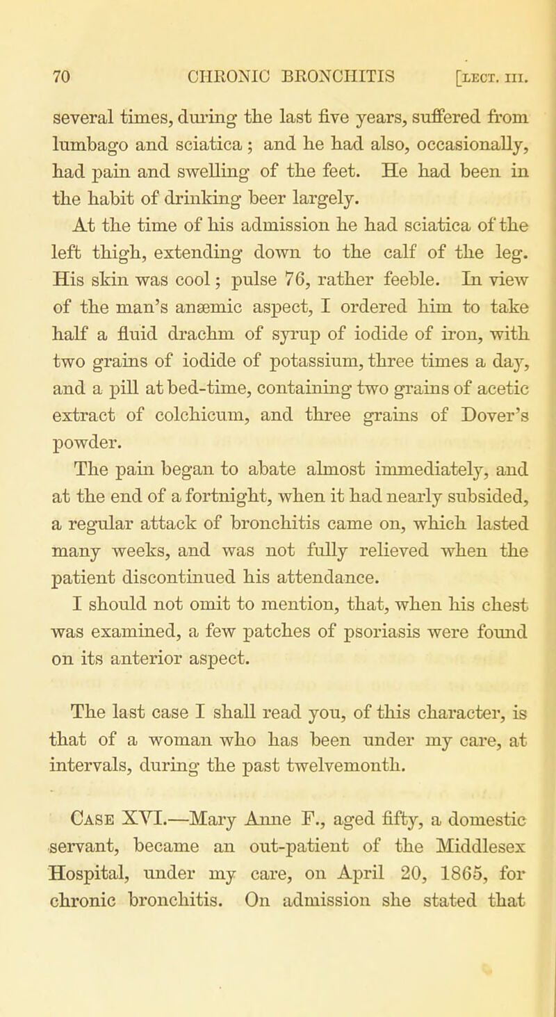 several times, during tlie last five years, suffered from lumbago and sciatica ; and lie had also, occasionally, had pain and swelling of the feet. He had been in the habit of drinking beer largely. At the time of his admission he had sciatica of the left thigh, extending down to the calf of the leg. His skin was cool; pulse 76, rather feeble. In view of the man's ansemic aspect, I ordered him to take half a fluid drachm of syrup of iodide of iron, with two grains of iodide of potassium, three times a day, and a pill at bed-time, containing two grains of acetic extract of colchicum, and three grains of Dover's powder. The pain began to abate almost immediately, and at the end of a fortnight, when it had nearly subsided, a regular attack of bronchitis came on, which lasted many weeks, and was not fully relieved when the patient discontinued his attendance. I should not omit to mention, that, when his chest was examined, a few patches of psoriasis were fomid on its anterior aspect. The last case I shall read you, of this character, is that of a woman who has been under my care, at intervals, during the past twelvemonth. Case XVI.—Mary Anne F., aged fifty, a domestic servant, became an out-patient of the Middlesex Hospital, tmder my care, on April 20, 1865, for chronic bronchitis. On admission she stated that