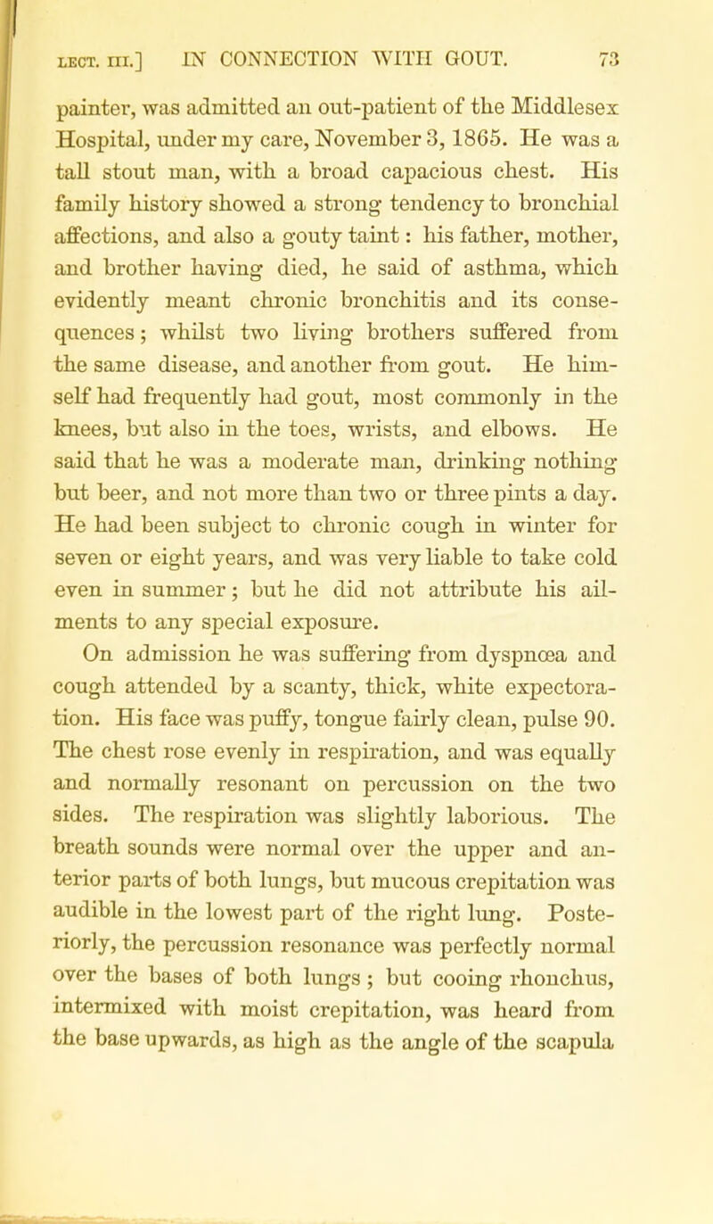 painter, was admitted an out-patient of the Middlesex Hospital, under my care, November 3, 1865. He was a taU stout man, with a broad capacious chest. His family history showed a strong tendency to bronchial affections, and also a gouty taint: his father, mother, and brother having died, he said of asthma, which evidently meant chronic bronchitis and its conse- quences ; whilst two living brothers suffered from the same disease, and another from gout. He him- self had frequently had gout, most commonly in the knees, but also in the toes, wrists, and elbows. He said that he was a moderate man, drinking nothing but beer, and not more than two or three pints a day. He had been subject to chronic cough in winter for seven or eight years, and was very liable to take cold even in summer; but he did not attribute his ail- ments to any special exposure. On admission he was suffering from dyspnoea and cough attended by a scanty, thick, white expectora- tion. His face was puffy, tongue fairly clean, pulse 90. The chest rose evenly in respiration, and was equally and normally resonant on percussion on the two sides. The respiration was slightly laborious. The breath sounds were normal over the upper and an- terior pai-ts of both lungs, but mucous crepitation was audible in the lowest part of the right lung. Poste- riorly, the percussion resonance was perfectly normal over the bases of both lungs; but cooing rhouchiis, intermixed with moist crepitation, was heard from the base upwards, as high as the angle of the scapula