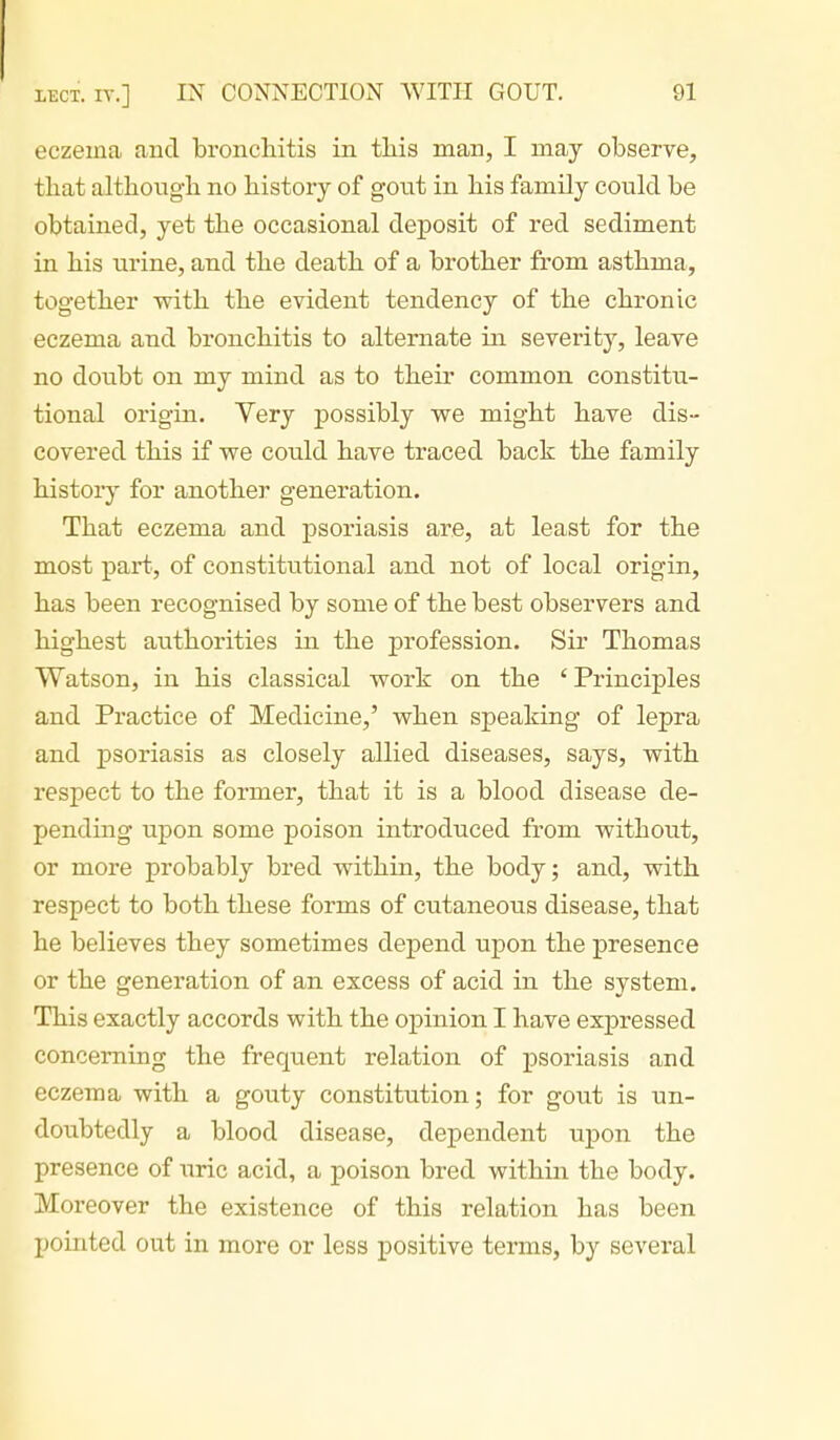 eczema and bronchitis in this man, I may observe, that although no history of go^xi in his family could be obtained, yet the occasional deposit of red sediment in his urine, and the death of a brother from asthma, together with the evident tendency of the chronic eczema and bronchitis to alternate in severity, leave no doubt on my mind as to their common constitu- tional origin. Yery possibly we might have dis- covered this if we could have traced back the family history for another generation. That eczema and psoriasis are, at least for the most part, of constitutional and not of local origin, has been recognised by some of the best observers and highest aiithorities in the profession. Sir Thomas Watson, in his classical work on the ' Principles and Practice of Medicine,' when speaking of lepra and psoriasis as closely allied diseases, says, with respect to the former, that it is a blood disease de- pending upon some poison introduced from without, or more probably bred within, the body; and, with respect to both these forms of cutaneous disease, that he believes they sometimes depend upon the presence or the generation of an excess of acid in the system. This exactly accords with the opinion I have expressed concerning the frequent relation of psoriasis and eczema with a gouty constitution; for gout is un- doubtedly a blood disease, dependent upon the presence of \iric acid, a poison bred within the body. Moreover the existence of this relation has been pointed out in more or less positive terms, by several