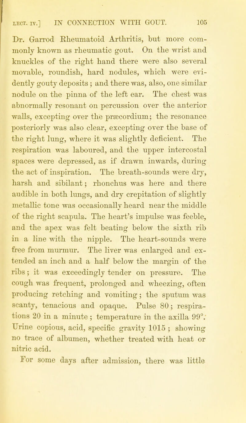 Dr. Garrod Rheumatoid Arthritis, but more com- monly known as rheumatic gout. On the wrist and knuckles of the right hand there were also several movable, roundish, hard nodules, which were evi- dently gouty deposits ; and there was, also, one similar nodule on the pinna of the left ear. The chest was abnormally resonant on percussion over the anterior walls, excepting over the prsecordium; the resonance posteriorly was also clear, excepting over the base of the right lung, where it was slightly deficient. The respiration was laboured, and the upper intercostal spaces were depressed, as if drawn inwards, during the act of inspiration. The breath-sounds were dry, harsh and sibilant; rhonchus was here and there audible in both lungs, and dry crepitation of slightly metallic tone was occasionally heard near the middle of the right scapula. The heart's impulse was feeble, and the apex was felt beating below the sixth rib in a line with the nipple. The heart-sounds were free from murmur. The liver was enlarged and ex- tended a.n inch and a half below the margin of the ribs ; it was exceedingly tender on pressure. The cough was frequent, prolonged and wheezing, often producing retching and vomiting; the sputum was scanty, tenacious and opaque. Pulse 80; respira- tions 20 in a minute ; temperature in the axilla 99°. Urine copious, acid, specific gravity 1015 ; showing no trace of albumen, whether treated with heat or nitric acid. For some days after admission, there was little