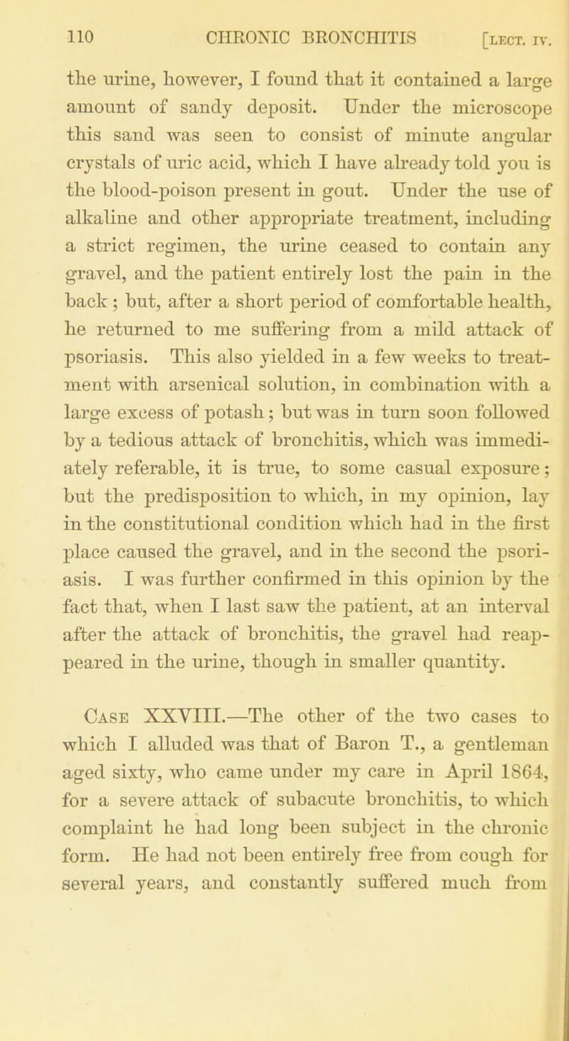 the urine, however, I found that it contained a laro-e amount of sandy deposit. Under the microscope this sand was seen to consist of minute angular crystals of uric acid, which I have already told you is the blood-poison present in gout. Under the use of alkaline and other appropriate treatment, including a strict regimen, the urine ceased to contain any gravel, and the patient entirely lost the pain in the back ; but, after a short period of comfortable health, he returned to me suffering from a mild attack of psoriasis. This also yielded in a few weeks to treat- ment with arsenical solution, in combination with a large excess of potash; but was in turn soon followed by a tedious attack of bronchitis, which was immedi- ately referable, it is true, to some casual exposure; but the predisposition to which, in my opinion, lay in the constitutional condition which had in the fii'st place caused the gravel, and in the second the psori- asis. I was further confirmed in this oj)inion by the fact that, when I last saw the patient, at an interval after the attack of bronchitis, the gravel had reap- peared in the urine, though in smaller quantity. Case XXVIII.—The other of the two cases to which I alluded was that of Baron T., a gentleman aged sixty, who came under my care in April 1864, for a severe attack of subacute bronchitis, to which complaint he had long been subject in the chronic form. He had not been entirely free from cough for several years, and constantly suffered much from
