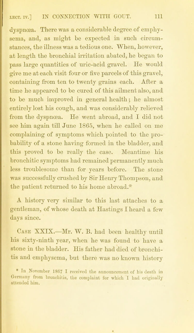 dyspnoea. There was a consiclera,b]e degree of empliy- sema, and, as miglit be expected in such cu'cum- stances, the ilhiess was a tedious one. When, however, at length the bronchial irritation abated, he began to pass large quantities of uric-acid gravel. He would give me at each visit four or j&ve parcels of this gravel, containing from ten to twenty grains each. After a time he appeared to be cured of this ailment also, and to be mucli improved in general health; he almost entu'ely lost his cough, and was considerably relieved from the dyspnoea. He went abroad, and I did not see him again till Jime 1865, when he called on me complaining of symptoms which pointed to the pro- bability of a stone having formed in the bladder, and this proved to be really the case. Meantime his bronchitic symptoms had remained permanently much less troublesome than for years before. The stone was successfully crushed by Sir Henry Thompson, and the patient returned to his home abroad.* A history veiy similar to this last attaches to a gentleman, of whose death at Hastings I heard a few days since. Case XXIX.—Mr. W. B. had been healthy until his sixty-ninth year, when he was found to have a stone in the bladder. His father had died of bronchi- tis and emphysema, but there was no known history * In November 1867 I received the announcement of his death in Germiiny from bronchitis, the comijlaint for which I had originally attended him.