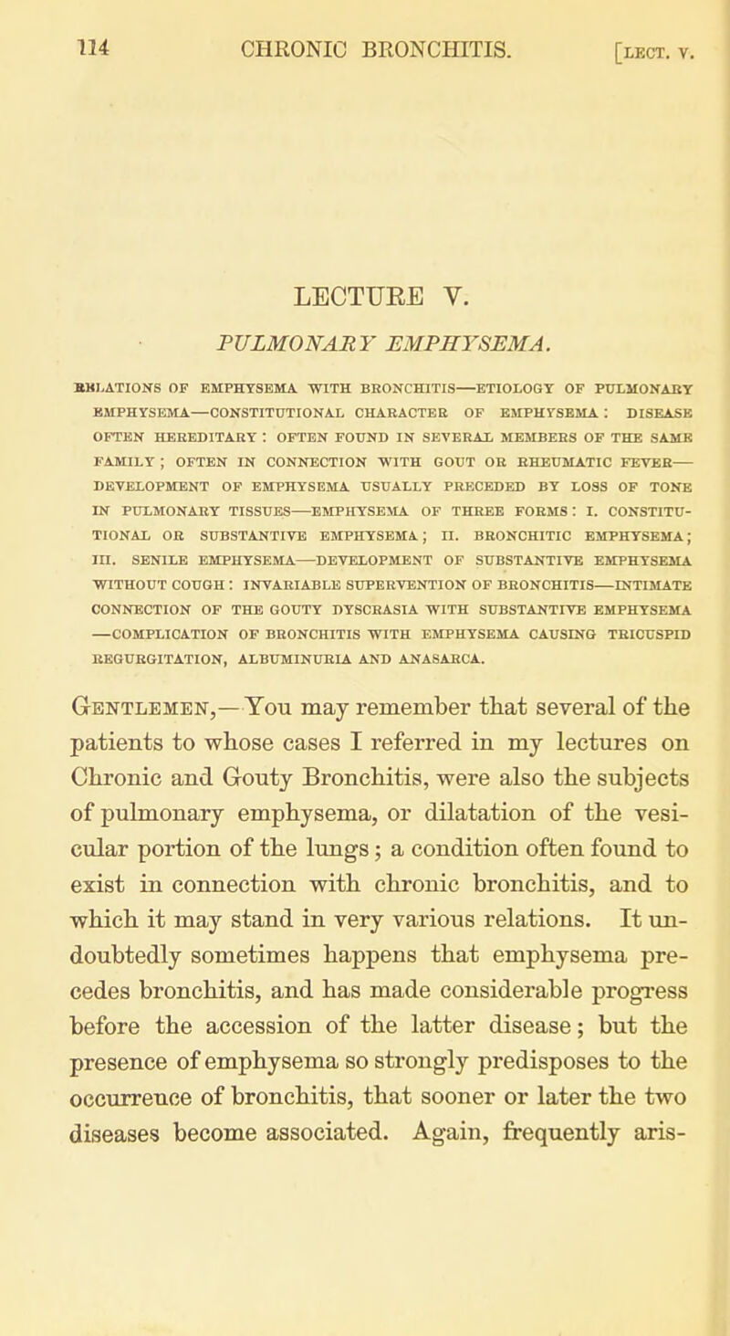 LECTURE V. PULMONAR Y EMPHYSEMA. HMLATIONS OF EMPHYSEMA WITH BRONCHITIS ETIOLOGY OF PXTLMONABY EMPHYSEMA—CONSTITUTIONAL CHARACTER OF BJIPHYSEMA : DISEASE OFTEN HEREDITARY : OFTEN FOUND IN SEA'ERAL MEMBERS OF THE SAME FAMILY ; OFTEN IN CONNECTION WITH GOUT OR RHEUMATIC FEVER DEVELOPMENT OP EMPHYSEMA USUALLY PRECEDED BY LOSS OF TONE IN PULMONARY TISSUES—EMPHYSEMA OF THREE FORMS : I. CONSTITU- TIONAL OR SUBSTANTIVE EMPHYSEMA; II. BRONCHITIC EMPHYSEMA; III. SENILE EMPHYSEMA DEVELOPMENT OF SUBSTANTIVE EMPHYSEMA WITHOUT COUGH : INVARIABLE SUPERVENTION OF BRONCHITIS—ENTIIiLATE CONNECTION OF THE GOUTY DYSCRASIA WITH SUBSTANTIVE EMPHYSEMA —COMPLICATION OF BRONCHITIS WITH EMPHYSEMA CAUSING TRICUSPID REGURGITATION, ALBUMINURLA AND ANASARCA. Gentlemen,—You may remember that several of the patients to whose cases I referred in my lectures on Chronic and Gouty Bronchitis, were also the subjects of pulmonary emphysema, or dilatation of the vesi- cular portion of the lungs; a condition often found to exist in connection with chronic bronchitis, and to which it may stand in very various relations. It un- doubtedly sometimes happens that emphysema pre- cedes bronchitis, and has made considerable progress before the accession of the latter disease; but the presence of emphysema so strongly predisposes to the occurrence of bronchitis, that sooner or later the two diseases become associated. Again, frequently axis- 4