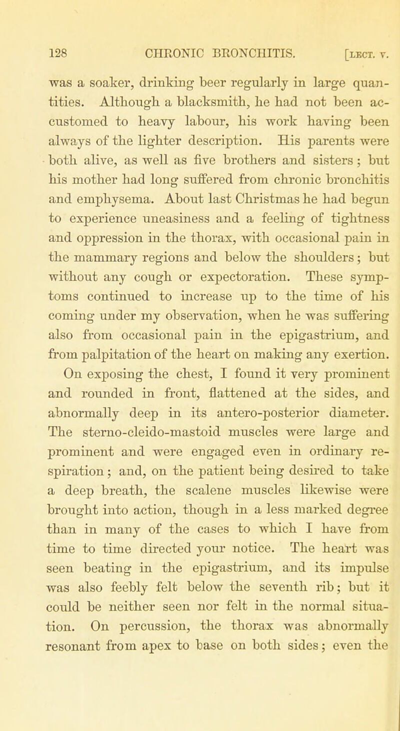 was a soaker, drinking beer regularly in large quan- tities. Althougli a blacksmith, he had not been ac- customed to heavy labour, his work having been always of the lighter description. His parents were both alive, as well as five brothers and sisters; but his mother had long suffered from chronic bronchitis and emphysema. About last Christmas he had begun to experience uneasiness and a feeling of tightness and oppression in the thorax, with occasional pain in the mammary regions and below the shoulders; but without any cough or expectoration. These symp- toms continued to increase up to the time of his coming under my observation, when he was suffering also from occasional pain in the epigastrium, and from palpitation of the heart on making any exertion. On exposing the chest, I found it very prominent and rounded in front, flattened at the sides, and abnormally deep in its antero-posterior diameter. The sterno-cleido-mastoid muscles were large and prominent and were engaged even in ordinary re- spiration ; and, on the patient being desired to take a deep breath, the scalene muscles likewise were brought into action, though in a less marked degree than in many of the cases to which I have from time to time directed your notice. The heart was seen beating in the epigastrium, and its impulse was also feebly felt below the seventh rib; but it could be neither seen nor felt in the normal situa- tion. On percussion, the thorax was abnormally resonant from apex to base on both sides; even the