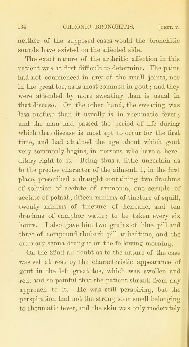 neither of the supposed cases would the bronchitic sounds have existed on the affected side. The exact nature of the arthritic affection in this patient was at first difficult to determine. The pains had not commenced in any of the small joints, nor in the great toe, as is most common in gout; and they were attended by more sweating than is usual in that disease. On the other hand, the sweating was less profuse than it usually is in rheumatic fever; and the man had passed the period of life during which that disease is most apt to occur for the first time, and had attained the age about which gout very commonly begins, in persons who have a here- ditary right to it. Being thus a little uncertain as to the precise character of the ailment, I, in the first place, prescribed a draught containing two drachms of solution of acetate of ammonia, one scruple of acetate of potash, fifteen minims of tincture of squill, twenty minims of tincture of henbane, and ten drachms of camphor water; to be taken every six hours. I also gave him two grains of blue pill and three of compound rhubarb pill at bedtime, and the ordinary senna draught on the following morning. On the 22nd all doubt as to the natui-e of the case was set at rest by the characteristic appearance of gout in the left great toe, which was swollen and red, and so painful that the patient shi-auk from any approach to it. He was still perspiring, but the perspiration had not the sti'ong sour smell belonging to rheumatic fever, and the skin was only moderately