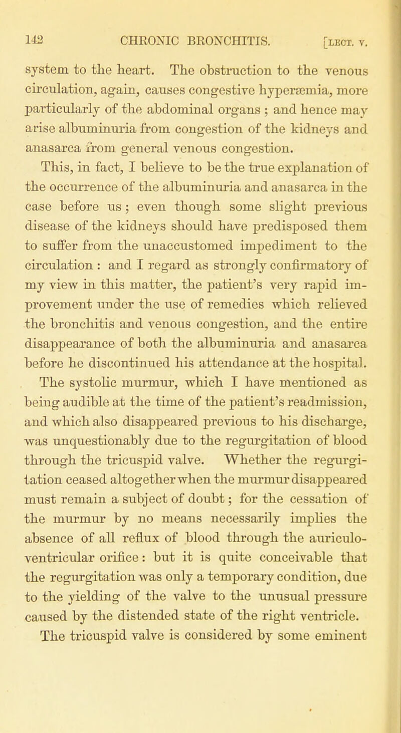 system to the heart. The obstruction to the venous cu-culation, again, causes congestive hypersemia, more particularly of the abdominal organs ; and hence may arise albuminuria from congestion of the kidneys and anasarca from general venous congestion. This, in fact, I believe to be the true explanation of the occurrence of the albuminuria and anasarca in the case before us; even though some slight previous disease of the kidneys should have predisposed them to suffer from the unaccustomed impediment to the circulation : and I regard as strongly confirmatoiy of my view in this matter, the patient's very rapid im- provement under the use of remedies which relieved the bronchitis and venous congestion, and the entire disappearance of both the albuminuria and anasarca before he discontinued his attendance at the hospital. The systolic murmur, which I have mentioned as being audible at the time of the patient's readmission, and which also disappeared previous to his discharge, was unquestionably due to the regurgitation of blood through the tricuspid valve. Whether the regurgi- tation ceased altogether when the murmur disappeared must remain a subject of doubt; for the cessation of the murmur by no means necessarily implies the absence of all reflux of blood through the auriculo- ventricular orifice: but it is quite conceivable that the regurgitation was only a temporary condition, due to the yielding of the valve to the unusual pressure caused by the distended state of the right ventricle. The tricuspid valve is considered by some eminent