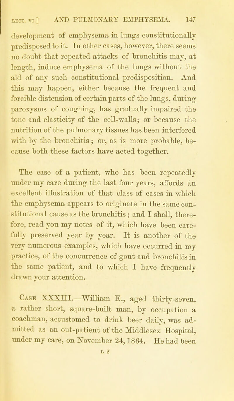 development of empliysema in lungs constitutionally predisposed to it. In other cases, however, there seems no doubt that repeated attacks of bronchitis may, at length, induce emphysema of the lungs vrithout the aid of any such constitutional predisposition. And this may happen, either because the frequent and forcible distension of certain parts of the lungs, during paroxysms of coughing, has gradually impaired the tone and elasticity of the cell-walls; or because the nutrition of the pulmonary tissues has been interfered with by the bronchitis ; or, as is more probable, be- cause both these factors have acted together. The case of a patient, who has been repeatedly under my care during the last four years, affords an excellent illustration of that class of cases in which the emphysema appears to originate in the same con- stitutional cause as the bronchitis; and I shall, there- fore, read you my notes of it, which have been care- fully preserved year by year. It is another of the very numerous examples, which have occurred in my practice, of the concurrence of gout and bronchitis in the same patient, and to which I have frequently drawn your attention. Case XXXIII.—WiUiam E., aged thirty-seven, a rather short, square-built man, by occupation a coachman, accustomed to drink beer daily, was ad- mitted as an out-patient of the Middlesex Hospital, under my care, on November 24,1864. He had been L 2