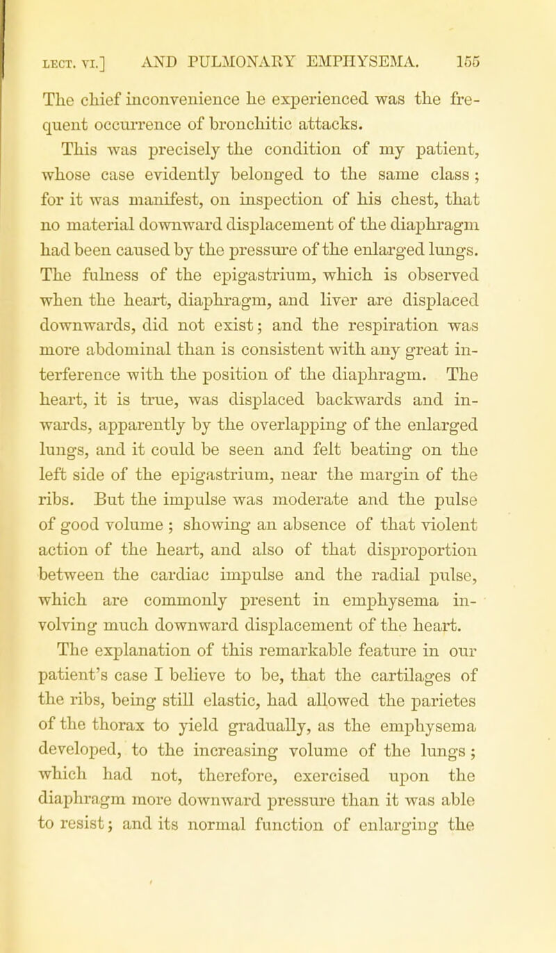 The chief inconvenience he experienced was the fre- quent occurrence of bronchitic attacks. This was precisely the condition of my patient, whose case evidently belonged to the same class ; for it was manifest, on inspection of his chest, that no material downward displacement of the diaphragm had been caused by the pressure of the enlarged lungs. The ftihiess of the epigastrium, which is observed when the heart, diaphragm, and liver are displaced downwards, did not exist; and the respiration was more abdominal than is consistent with any great in- terference with the position of the diaphragm. The heart, it is true, was displaced backwards and in- wards, apparently by the overlapping of the enlarged lungs, and it could be seen and felt beating on the left side of the epigastrium, near the margin of the ribs. But the impulse was moderate and the pulse of good volume ; showing an absence of that violent action of the heart, and also of that disproportion between the cardiac impulse and the radial pulse, which are commonly present in emphysema in- volving much downward displacement of the heart. The explanation of this remarkable feature in our patient's case I believe to be, that the cartilages of the ribs, being still elastic, had allowed the parietes of the thorax to yield gradually, as the emphysema developed, to the increasing volume of the lungs ; which had not, therefore, exercised upon the diaphragm more downward pressure than it was able to resist; audits normal function of enlarging the