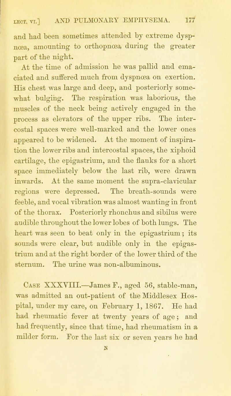 and had been sometimes attended by extreme dysp- noea, amounting to orthopncBa during tbe greater part of the night. At the time of admission he was pallid and ema- ciated and suffered much fi-om dyspnoea on exertion. His chest was large and deep, and posteriorly some- what bulging. The respiration was laborious, the muscles of the neck being actively engaged in the process as elevators of the upper ribs. The inter- costal spaces were well-marked and the lower ones appeared to be widened. At the moment of inspira- tion the lower ribs and intercostal spaces, the xiphoid cartilage, the epigastrium, and the flanks for a short space immediately below the last rib, were drawn inwards. At the same moment the supra-clavicular regions were depressed. The breath-sounds were feeble, and vocal vibration was almost wanting in front of the thorax. Posteriorly rhonchus and sibilus were audible throughout the lower lobes of both lungs. The heart was seen to beat only in the epigastrium; its sounds were clear, but audible only in the epigas- trium and at the right border of the lower third of the sternum. The urine was non-albuminous. Case XXXYIII.—James P., aged 56, stable-man, was admitted an out-patient of the Middlesex Hos- pital, under my care, on February 1, 1867. He had had rheumatic fever at twenty years of age; and had frequently, since that time, had rheumatism in a milder form. For the last six or seven years he had N