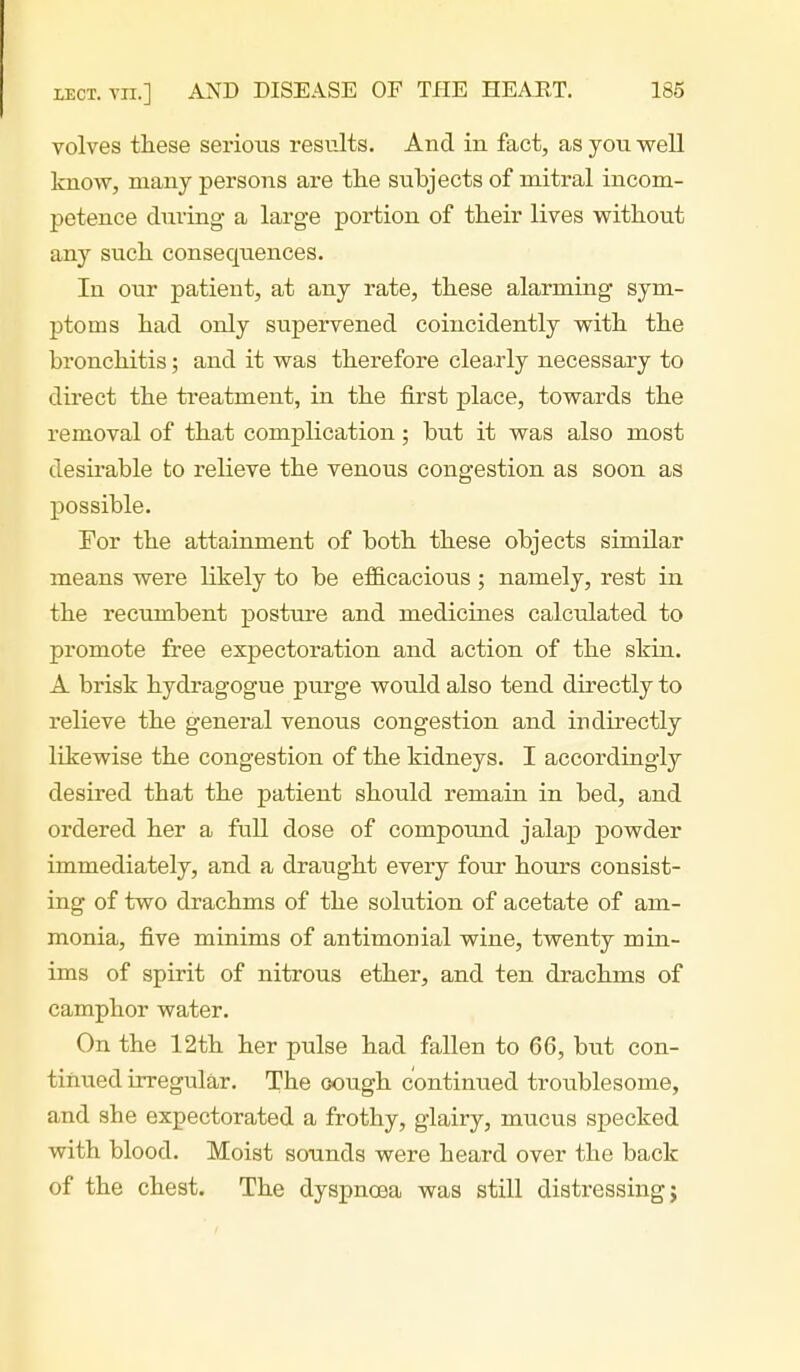 volves these serious results. And in fact, as you well know, many persons are the subjects of mitral incom- petence during a large portion of their lives without any such consequences. In our patient, at any rate, these alarming sym- ptoms had only supervened coincidently with the bronchitis; and it was therefore cleaxly necessary to direct the treatment, in the first place, towards the removal of that complication; but it was also most desirable to relieve the venous congestion as soon as possible. For the attainment of both these objects similar means were likely to be efiB.cacious ; namely, rest in the recumbent posture and medicines calculated to promote free expectoration and action of the skm. A brisk hydragogue purge would also tend directly to relieve the general venous congestion and indirectly likewise the congestion of the kidneys. I accordingly desired that the patient should remain in bed, and ordered her a full dose of compoimd jalap powder immediately, and a draught every four hours consist- ing of two drachms of the solution of acetate of am- monia, five minims of antimonial wine, twenty min- ims of spirit of nitrous ether, and ten drachms of camphor water. On the 12th her pulse had fallen to 66, but con- tinued irregular. The oough continued troublesome, and she expectorated a frothy, glairy, mucus specked with blood. Moist sounds were heard over the back of the chest. The dyspnoea was still distressing;