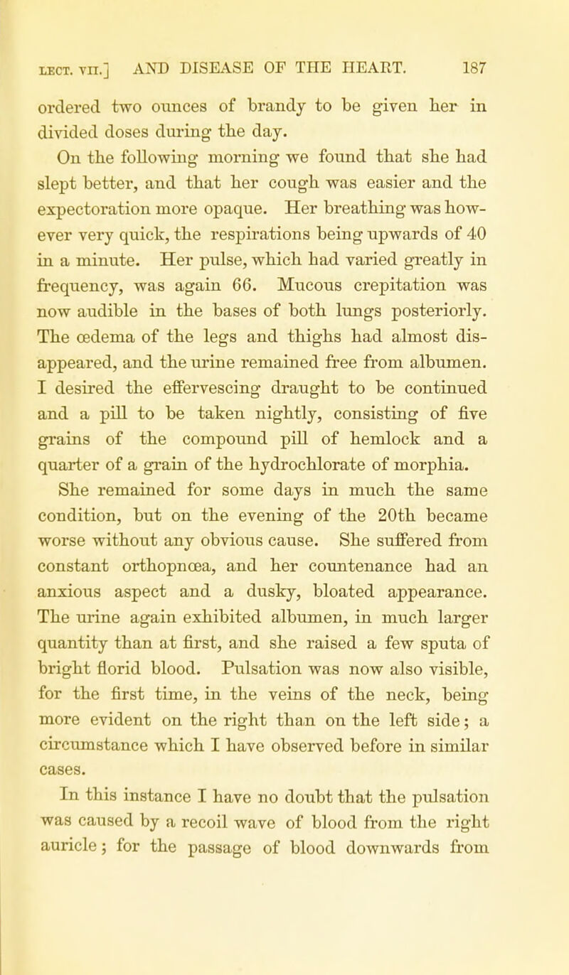 ordered two ounces of brandy to be given laer in divided doses during tbe day. On the following morning we found tbat sbe had slept better, and that her cough was easier and the expectoration more opaque. Her breathing was how- ever very quick, the respirations being upwards of 40 in a minute. Her pulse, which had varied greatly in frequency, was again 66. Mucous crepitation was now audible in the bases of both lungs posteriorly. The oedema of the legs and thighs had almost dis- appeared, and the urine remained free from albumen. I desired the effervescing draught to be continued and a pill to be taken nightly, consisting of five grains of the compound pill of hemlock and a quarter of a grain of the hydrochlorate of morphia. She remained for some days in much the same condition, but on the evening of the 20th became worse without any obvious cause. She suffered from constant orthopnoea, and her countenance had an anxious aspect and a dusky, bloated appearance. The urine again exhibited albumen, in much larger quantity than at first, and she raised a few sputa of bright florid blood. Pulsation was now also visible, for the first time, in the veins of the neck, being more evident on the right tha,n on the left side; a circumstance which I have observed before in similar cases. In this instance I have no doubt that the pulsation was caused by a recoil wave of blood from the right auricle; for the passage of blood downwards from