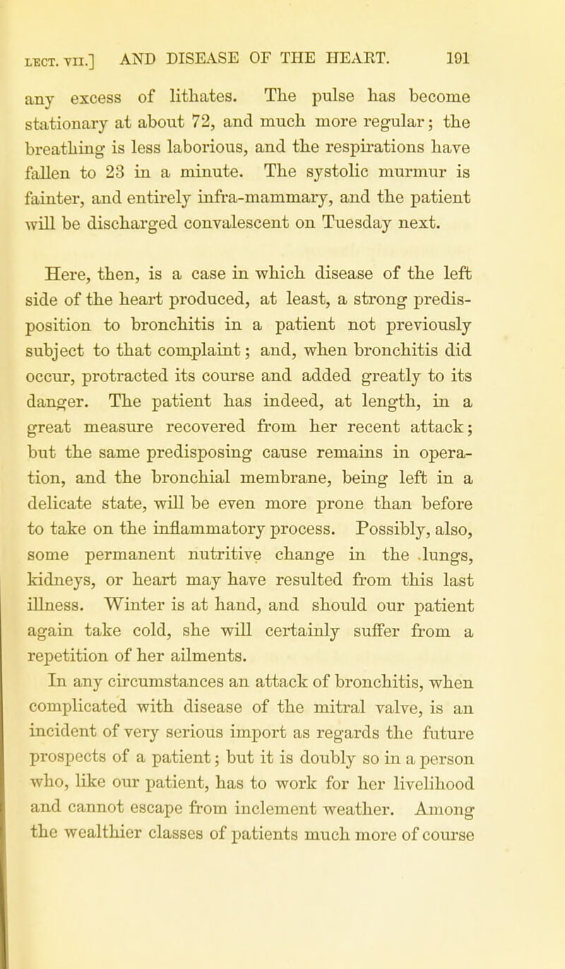 any excess of litliates. The pulse lias become stationary at about 72, and much more regular; the breathing is less laborious, and the respirations have fallen to 23 in a minute. The systolic murmur is fainter, and entirely infra-mammary, and the patient will be discharged convalescent on Tuesday next. Here, then, is a case in which disease of the left side of the heart produced, at least, a strong predis- position to bronchitis in a patient not previously subject to that complaint; and, when bronchitis did occur, protracted its course and added greatly to its danger. The patient has indeed, at length, in a great measure recovered from her recent attack; but the same predisposing cause remains in opera- tion, and the bronchial membrane, being left in a delicate state, will be even more prone than before to take on the inflammatory process. Possibly, also, some permanent nutritive change in the .lungs, kidneys, or heart may have resulted from this last illness. Winter is at hand, and should our patient again take cold, she will certainly suffer from a repetition of her ailments. In any circumstances an attack of bronchitis, when complicated with disease of the mitral valve, is an incident of very serious import as regards the future prospects of a patient; but it is doubly so in a person who, like our patient, has to work for her livelihood and cannot escape from inclement weather. Among the wealthier classes of patients much more of course