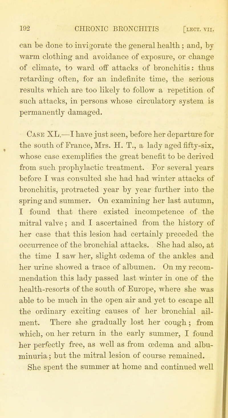 can be done to invigorate the general health; and, by warm clothing and avoidance of exposure, or change of climate, to ward off attacks of bronchitis: thus retarding often, for an indefinite time, the serious results which are too likely to follow a repetition of such attacks, in persons whose circulatory system is permanently damaged. Case XL—I have just seen, before her departure for the south of France, Mrs. H. T., a lady aged fifty-six, whose case exemplifies the great benefit to be derived from such prophylactic treatment. For several years before I was consulted she had had winter attacks of bronchitis, protracted year by year fui-ther into the spring and summer. On examining her last autumn, I found that there existed incompetence of the mitral valve; and I ascertained from the history of her case that this lesion had certainly preceded the occurrence of the bronchial attacks. She had also, at the time 1 saw her, slight oedema of the ankles and her urine showed a trace of albumen. On my recom- mendation this lady passed last winter in one of the health-resorts of the south of Europe, where she was able to be much in the open air and yet to escape all the ordinary exciting causes of her bronchial ail- ment. There she gradually lost her cough; from which, on her return in the early summer, I found her perfectly free, as well as from oedema and albu- minuria ; but the mitral lesion of course remained. She spent the summer at home and continued well