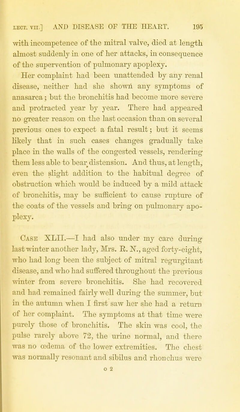 witli incompetence of the mitral valve, died at length almost suddenly in one of her attacks, in consequence of the supervention of pulmonary apoplexy. Her complaint had been unattended by any renal disease, neither had she showh any symptoms of anasarca; but the bronchitis had become more severe and protracted year by year. There had appeared no greater reason on the last occasion than on several previous ones to expect a fatal result; but it seems likely that in such cases changes gradually take place in the walls of the congested vessels, rendering them less able to bear distension. And thus, at length, even the slight addition to the habitual degree of obstruction which would be induced by a mild attack of bronchitis, may be suificient to cause ruioture of the coats of the vessels and bring on pulmonary apo- plexy. Case XLII.—I had also under my care during last winter another lady, Mrs. R. N., aged forty-eight, who had long been the subject of mitral regurgitant disease, and who had suffered throughout the previous winter from severe bronchitis. She had recovered and had remained fairly well during the summer, but in the autumn when I first saw her she had a return of her complaint. The symptoms at that time were purely those of bronchitis. The skin was cool, the pulse rarely above 72, the urine normal, and there Avas no oedema of the lower extremities. The chest was normally resonant and sibilus and rhonchus were o 2