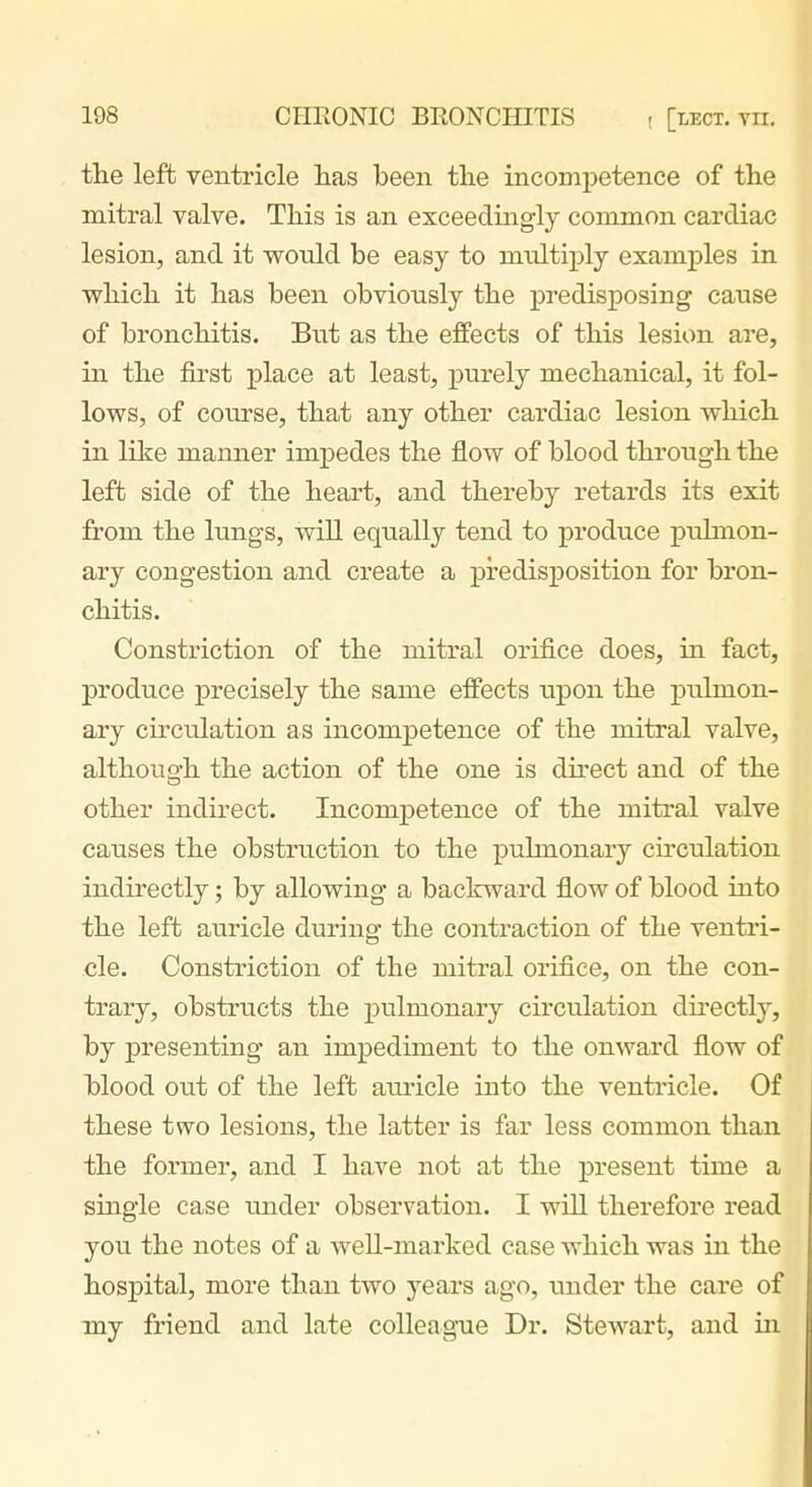 the left ventricle lias been the incompetence of the mitral valve. This is an exceedingly common cardiac lesion, and it would be easy to multiply examples in which it has been obviously the predisposing cause of bronchitis. But as the effects of this lesion are, in the first place at least, purely mechanical, it fol- lows, of course, that any other cardiac lesion which in like manner impedes the flow of blood through the left side of the heart, and thereby retards its exit from the lungs, will equally tend to produce pulmon- ary congestion and create a predisposition for bron- chitis. Constriction of the mitral orifice does, in fact, produce precisely the same effects upon the pulmon- ary circulation as incompetence of the mitral valve, although the action of the one is direct and of the other indirect. Incompetence of the mitral valve causes the obstruction to the pulmonary circulation indirectly; by allowing a backward flow of blood into the left auricle during the contraction of the ventri- cle. Constriction of the mitral orifice, on the con- trary, obstructs the pulmonary circulation directly, by presenting an impediment to the onward flow of blood out of the left auricle into the ventricle. Of these two lesions, the latter is far less common than the former, and I have not at the present time a single case under observation. I will therefore read you the notes of a well-marked case which was in the hospital, more than two years ago, under the care of my friend and late colleague Dr. Stewart, and in