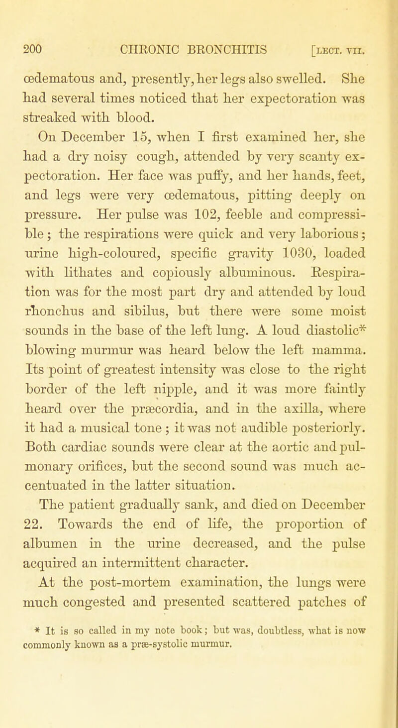 oedematous and, presently,lier legs also swelled. She liad several times noticed that her expectoration was streaked with blood. On December 15, when I first examined her, she had a dry noisy cough, attended by very scanty ex- pectoration. Her face was puffy, and her hands, feet, and legs were very oedematous, pitting deeply on pressure. Her piilse was 102, feeble and compressi- ble ; the respirations were quick and very laborious; urine high-coloured, specific gravity 1030, loaded with lithates and copiously albuminous. Eespira- tion was for the most part dry and attended by loud rlionchus and sibilus, but there were some moist sounds in the base of the left lung. A loud diastolic* blowing murmur was heard below the left mamma. Its point of greatest intensity was close to the right border of the left nipple, and it was moi'e faintly heard over the prtecordia, and in the axilla, where it had a musical tone; it was not audible posteriorly. Both cardiac sounds were clear at the aortic and jduI- monary orifices, but the second sound was much ac- centuated in the latter situation. The patient gradually sank, and died on December 22. Towards the end of life, the proportion of albumen in the urine decreased, and the pulse acquned an intermittent character. At the post-mortem examination, the lungs were much congested and presented scattered patches of * It is so called in my note book; but was, doubtless, what is now commonly known as a prae-systolic murmur.