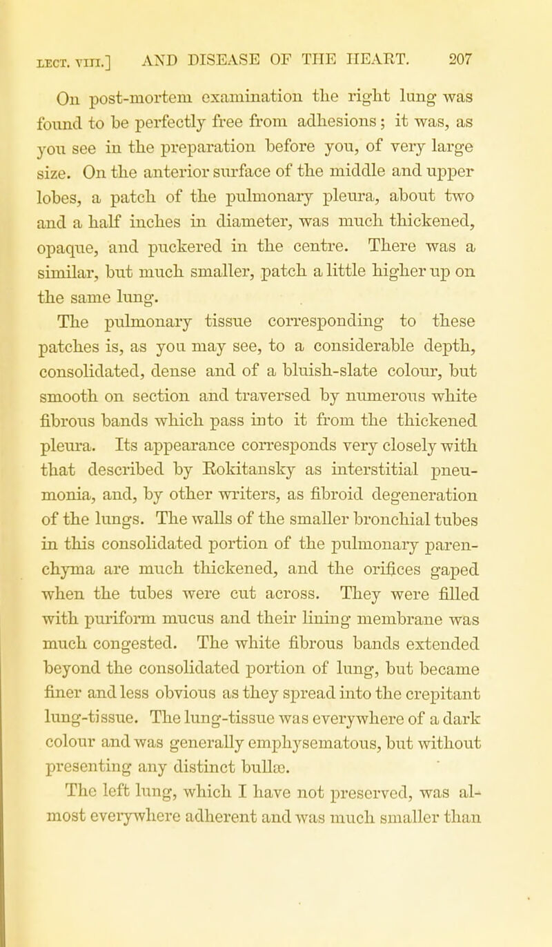 On post-mortem examination the right lung was found to be perfectly free from adhesions; it was, as yon see in the preparation before yon, of very large size. On the anterior snrface of the middle and upper lobes, a patch of the pulmonary plenra, about two and a half inches in diameter, was much thickened, opaque, and puckered in the centre. There was a similar, but much smaller, patch a little higher up on the same lung. The pulmonary tissue corresponding to these patches is, as you may see, to a considerable depth, consolidated, dense and of a bluish-slate colour, but smooth on section and traversed by numerous white fibrous bands which pass into it from the thickened pleura. Its appearance corresponds very closely with that described by Rokitansky as interstitial pneu- monia, and, by other writers, as fibroid degeneration of the lungs. The walls of the smaller bronchial tubes in this consolidated portion of the pulmonary paren- chyma are much thickened, and the orifices gaped when the tubes were cut across. They were filled with puiiform mucus and their lining membrane was much congested. The white fibrous bands extended beyond the consolidated portion of lung, but became finer and less obvious as they spread into the crepitant lung-tissue. The lung-tissue was everywhere of a dark colour and was generally emphysematous, but without presenting any distinct bullcc. The left hxng, which I have not preserved, was al- most eveiywhere adherent and was much smaller than