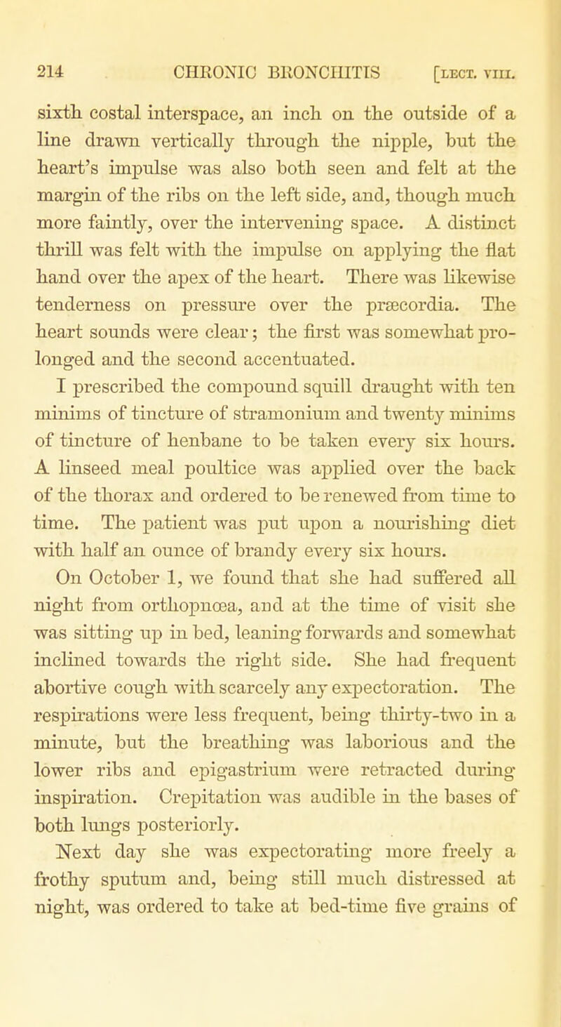 sixth, costal interspace, an inch on the outside of a line drawn vertically through the nipple, but the heart's impulse was also both seen and felt at the margin of the ribs on the left side, and, though much more faintly, over the intervening space. A distinct thrill was felt with the impulse on applying the flat hand over the apex of the heart. There was likewise tenderness on pressiue over the prsecordia. The heart sounds were clear; the first was somewhat pro- longed and the second accentuated. I prescribed the compound squill draught with ten minims of tincttn-e of stramonium and twenty minims of tincture of henbane to be taken every six hours. A linseed meal poultice was applied over the back of the thorax and ordered to be renewed from time to time. The patient was put uj)on a nourishing diet with half an ounce of brandy every six hours. On October 1, we found that she had suffered aU. night from ortliopnoea, and at the time of visit she was sitting up in bed, leaning forwards and somewhat inclined towards the right side. She had fi-equent abortive cough with scarcely any expectoration. The respirations were less frequent, being thirty-two in a minute, but the breathing was laborious and the lower ribs and epigastrium were retracted during inspiration. Crepitation was audible in the bases of both kuigs posteriorly. Next day she was expectorating more freely a frothy sputum and, being still much distressed at night, was ordered to take at bed-time five grains of