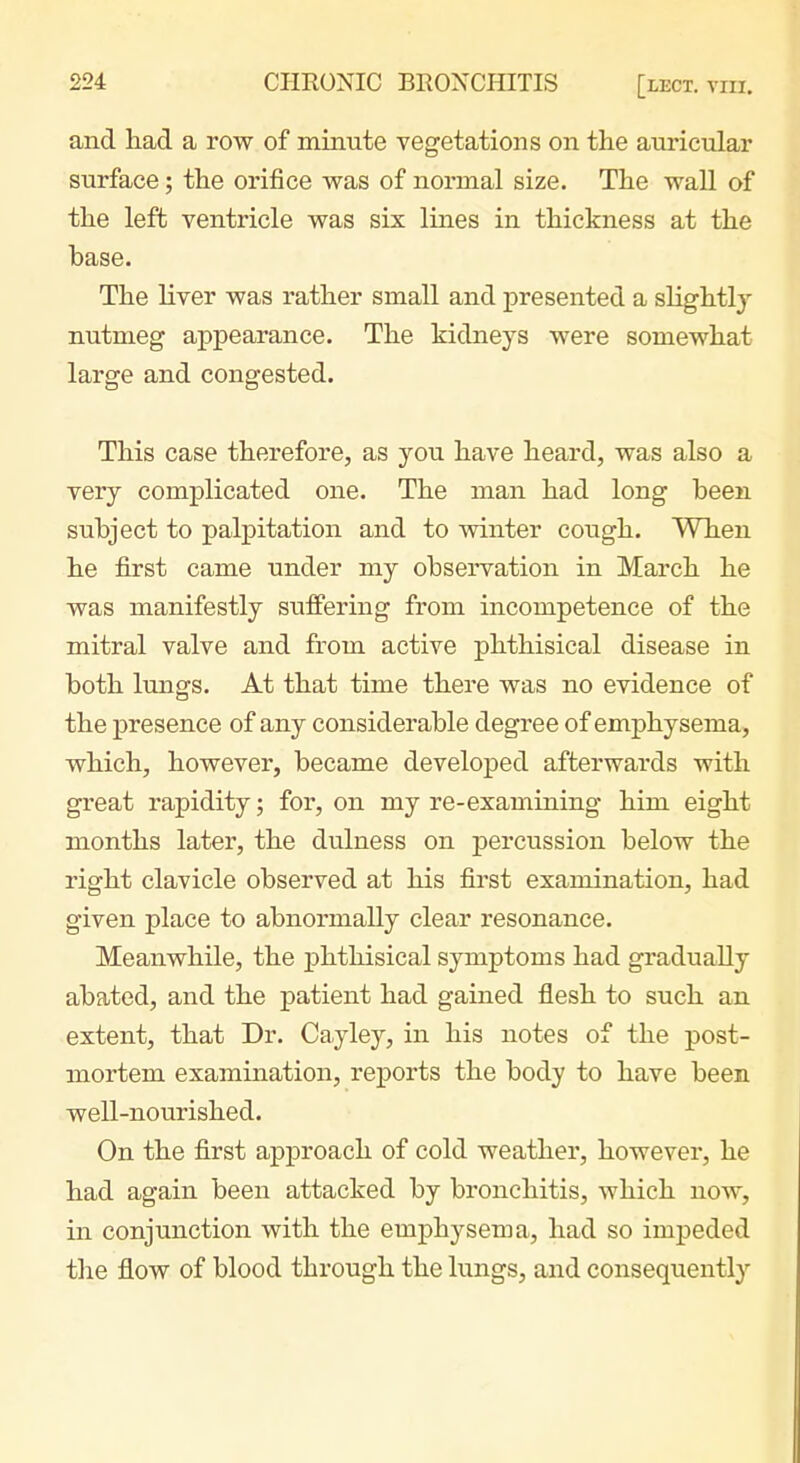 and had a row of minute vegetations on the auricular surface; the orifice was of normal size. The wall of the left ventricle was six lines in thickness at the base. The liver was rather small and jpresented a sHghtly nutmeg appearance. The kidneys were somewhat large and congested. This case therefore, as you have heard, was also a very complicated one. The man had long been subject to palpitation and to winter cough. When he first came under my observation in March he was manifestly suffering from incompetence of the mitral valve and from active phthisical disease in both lungs. At that time there was no evidence of the presence of any considerable degree of emphysema, which, however, became developed afterwards with great rapidity; for, on my re-examining him eight months later, the dulness on percussion below the right clavicle observed at his first examination, had given place to abnormally clear resonance. Meanwhile, the 23hthisical symptoms had gradually abated, and the patient had gained flesh to such an extent, that Dr. Cay ley, in his notes of the post- mortem examination, reports the body to have been well-nourished. On the first approach of cold weather, however, he had again been attacked by bronchitis, which now, in conjunction with the emphysema, had so impeded tlie flow of blood through the lungs, and consequently