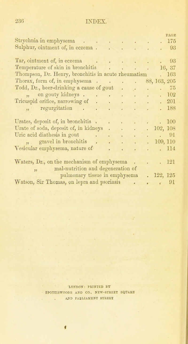 PAGE Stryclinia in empliysoma 175 Sulphur, ointment of, in eczema 93 Tar, ointment of, in eczema 93 Temperature of skin in bronchitis .... 16, 37 Thompson, Dr. Heniy, bronchitis in acute rheumatism . 163 Thorax, form of, in emphysema .... 88, 163, 205 Todd, Dr., beer-drinking a cause of gout . , . .75 „ on gouty kidneys 102 Tricuspid orifice, narrowing of ..... . 201 „ regurgitation 188 Urates, deposit of, in bronchitis 100 Urate of soda, deposit of, in kidneys .... 102, 108 Uric acid diathesis in gout 91 „ gravel in bronchitis 109, 110 Vesicular emphysema, nature of 114 Waters, Dr., on the mechanism of emphysema . . . 121 „ mal-nutrition and degeneration of pulmonary tissue in emphysema . 122, 125 Watson, Sii' Thomas, on lepra and psoriasis . . , 91 tOraON: PRIKTED BT 6P0TIISW0OBE AND CO., NEW-STKEET SQUA.BE AUD PAEMAMENT SIREEI «