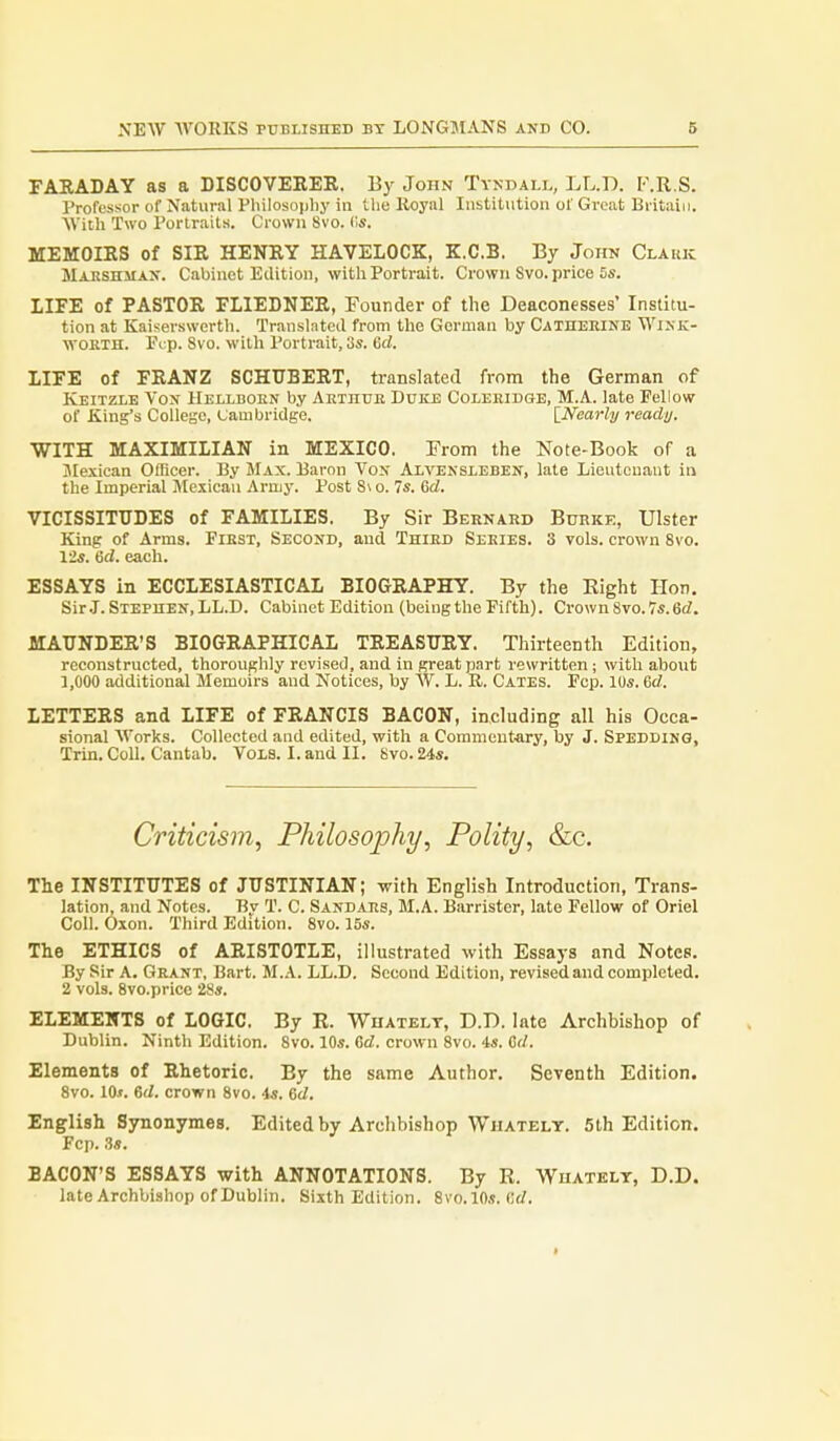 FARADAY as a DISCOVERER. By John Tyndall, LL.D. F.R.S. Professor of Natural Pliilosoijliy in the Hoyal Institution of Great Britain. With Two Portraits. Crown 8vo. ds. MEMOIRS of SIR HENRY HAVELOCK, K.C.B. By John Clauk Maeshmax. Cabinet Edition, with Portrait. Crown Svo. price 5s. LIFE of PASTOR FLIEDNER, Founder of the Deaconesses' Institu- tion at Kaiserswcrth. Translated from the German by Catheeine Wikk- WORTH. Fcp. 8vo. with Portrait, 3s. 6d. IIFE of FRANZ SCHUBERT, translated from the German of Keitzle Von Helldoen by AEinuE Duke Coleeidge, M.A. late Fellow of King's College, Cambridge. \_Nearhj ready. WITH MAXIMILIAN in MEXICO. From the Note-Book of a Mexican Officer. By Max. Baron Von Alvensleben, late Lieutouaut in the Imperial Mexican Army. Post 8\ o. 7s. Crf. VICISSITUDES of FAMILIES. By Sir Bernard Bdrkk, Ulster King of Arms. Fiest, Second, and Third Series. 3 vols, crown 8vo. 12s. 6d. each. ESSAYS in ECCLESIASTICAL BIOGRAPHY. By the Eight Hon. Sir.I. STEPnEN,LL.D. Cabinet Edition (being the Fifth). Crown 8vo. 7s. 6(Z. MAUNDER'S BIOGRAPHICAL TREASURY. Thirteenth Edition, reconstructed, thoroughly revised, and in great part rewritten; with about 1,000 additional Memoirs and Notices, by W. L. R. Gates. Fcp. 10s. Grf. LETTERS and LIFE of FRANCIS BACON, including all his Occa- sional Works. Collected and edited, with a Commentary, by J. Spedding, Trin. Coll. Cantab. Vols. I. and II. Svo. 24*. Criticism, Philosophy, Polity, &c. The INSTITUTES of JUSTINIAN; with English Introduction, Trans- lation, and Notes. Bv T. C. Sandars, M.A. Barrister, late Fellow of Oriel Coll. Oxon. Third Edition. Svo. 15s. The ETHICS of ARISTOTLE, illustrated with Essays and Notes. By Sir A. Grant, Bart. M.A. LL.D. Second Edition, revised and completed. 2 vols. Svo.price 28s. ELEMENTS of LOGIC. By K. Whatelt, D.D. late Archbishop of Dublin. Ninth Edition. Svo. 10s. &d. crown Svo. is. 6d. Elements of Rhetoric. By the same Author. Seventh Edition. Svo. 10.t. Gd. crown Svo. 4s. 6d. English Synonymes. Edited by Archbishop Whatelt. 5th Edition. Fcp. 3s. BACON'S ESSAYS with ANNOTATIONS. By R. Whatelt, D.D. late Archbishop of Dublin. Sixth Edition. Svo.lOs. Crf.