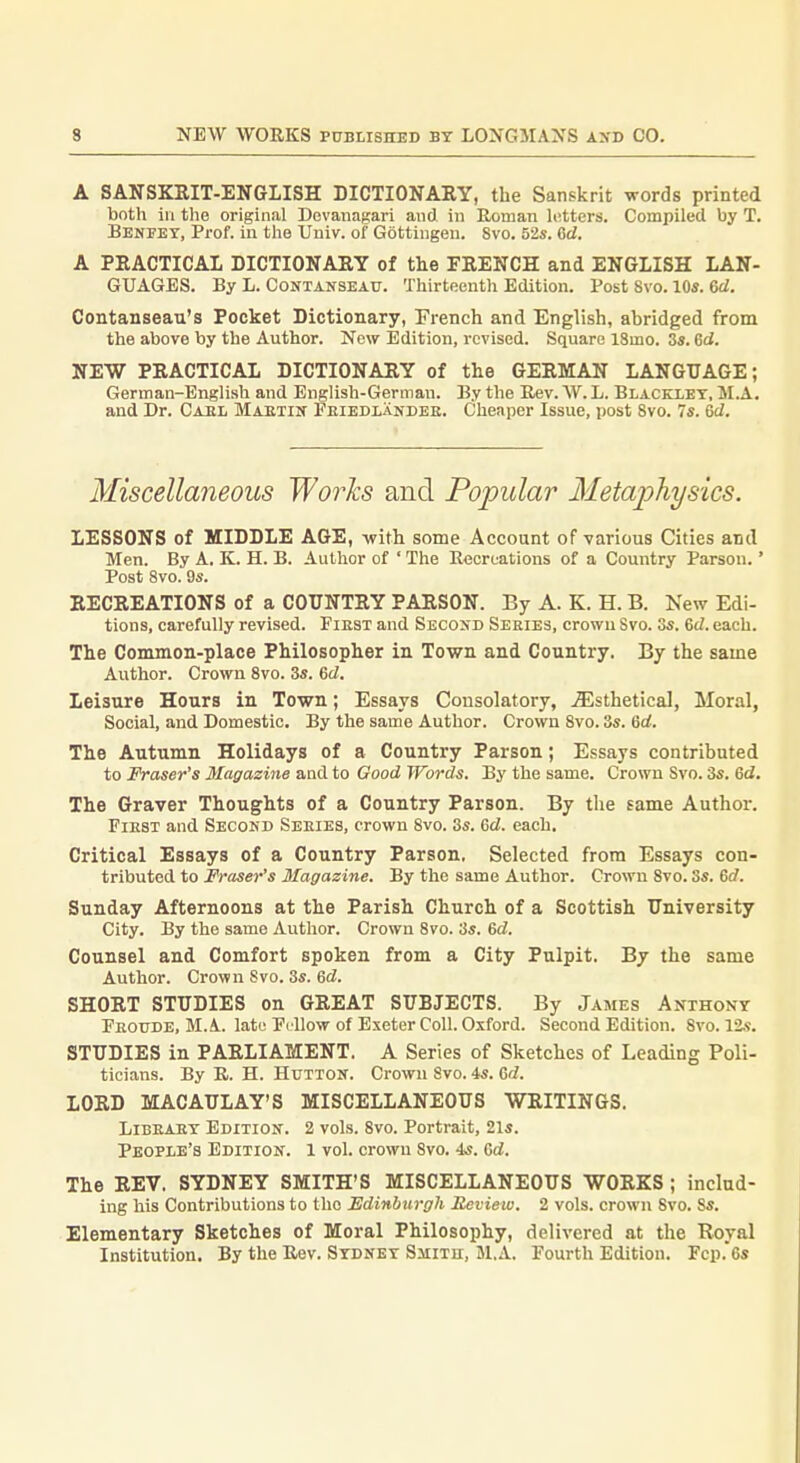 A SANSKEIT-ENGLISH DICTIONARY, the Sanskrit words printed both ill tlie original Dovanagari and in Eoinan letters. Compiled by T. Benfet, Prof, in the Univ. of Gottiugen. 8vo. 52s. Cd. A PKACTICAL DICTIONARY of the FRENCH and ENGLISH LAN- GUAGES. By L. CoNTANSEAU. Thirteenth Edition. Post Svo. 10s. 6d. Contanseau's Pocket Dictionary, French and English, abridged from the above by the Author. Now Edition, revised. Square ISmo. 3s. 6ci. NEW PRACTICAL DICTIONARY of the GERMAN LANGUAGE; German-English and English-German. By the Rev. W. L. Blacelet, M.A. and Dr. Caei, Maetin Feiedlandee. Cheaper Issue, post Svo. 7s. Qd. Miscellaneous Works and Popular Metajjhysics. LESSONS of MIDDLE AGE, -with some Account of-various Cities and Men. By A. K. H. B. Author of ' The Recreations of a Country Parson.' Post Svo. 9s. RECREATIONS of a COUNTRY PARSON. By A. K. H. B. New Edi- tions, carefully revised. Fiest and Secosd Series, crown Svo. 3s. M. each. The Common-place Philosopher in Town and Country. By the same Author. Crown Svo. 3s. 6d. Leisure Hours in Town; Essays Consolatory, .iEsthetical, Moral, Social, and Domestic. By the same Author. Crown Svo. 3s. 6d. The Autumn Holidays of a Country Parson; Essays contributed to Fraser's Magazine and to Good Words. By the same. Crown Svo. 3s. 6d. The Graver Thoughts of a Country Parson. By the same Author. Fiest and Second Seeies, crown Svo. 3s. 6d. each. Critical Essays of a Country Parson. Selected from Essays con- tributed to Fraser's Magazine. By the same Author. Crown Svo. 3s. ed. Sunday Afternoons at the Parish Church of a Scottish University City. By the same Author. Crown Svo. 3s. 6d. Counsel and Comfort spoken from a City Pulpit. By the same Author. Crown Svo. 3s. 6d. SHORT STUDIES on GREAT SUBJECTS. By James Anthony Feoude, M.A. late Fi llow of Exeter Coll. Oxford. Second Edition. Svo. 12.9. STUDIES in PARLIAMENT. A Series of Sketches of Leading Poli- ticians. By E.. H. HuTTON. Crown Svo. 4s. Gd. LORD MACAULAY'S MISCELLANEOUS WRITINGS. LiBEAET Edition. 2 vols. Svo. Portrait, 21s. Peopie's Edition. 1 vol. crown Svo. 4s. Gd. The REV. SYDNEY SMITH'S MISCELLANEOUS WORKS; includ- ing his Contributions to the Edinburgh Review. 2 vols, crown Svo. Ss. Elementary Sketches of Moral Philosophy, delivered at the Royal Institution. By the Rev. Sydney Smith, M.A. Fourth Edition. rcp.6s