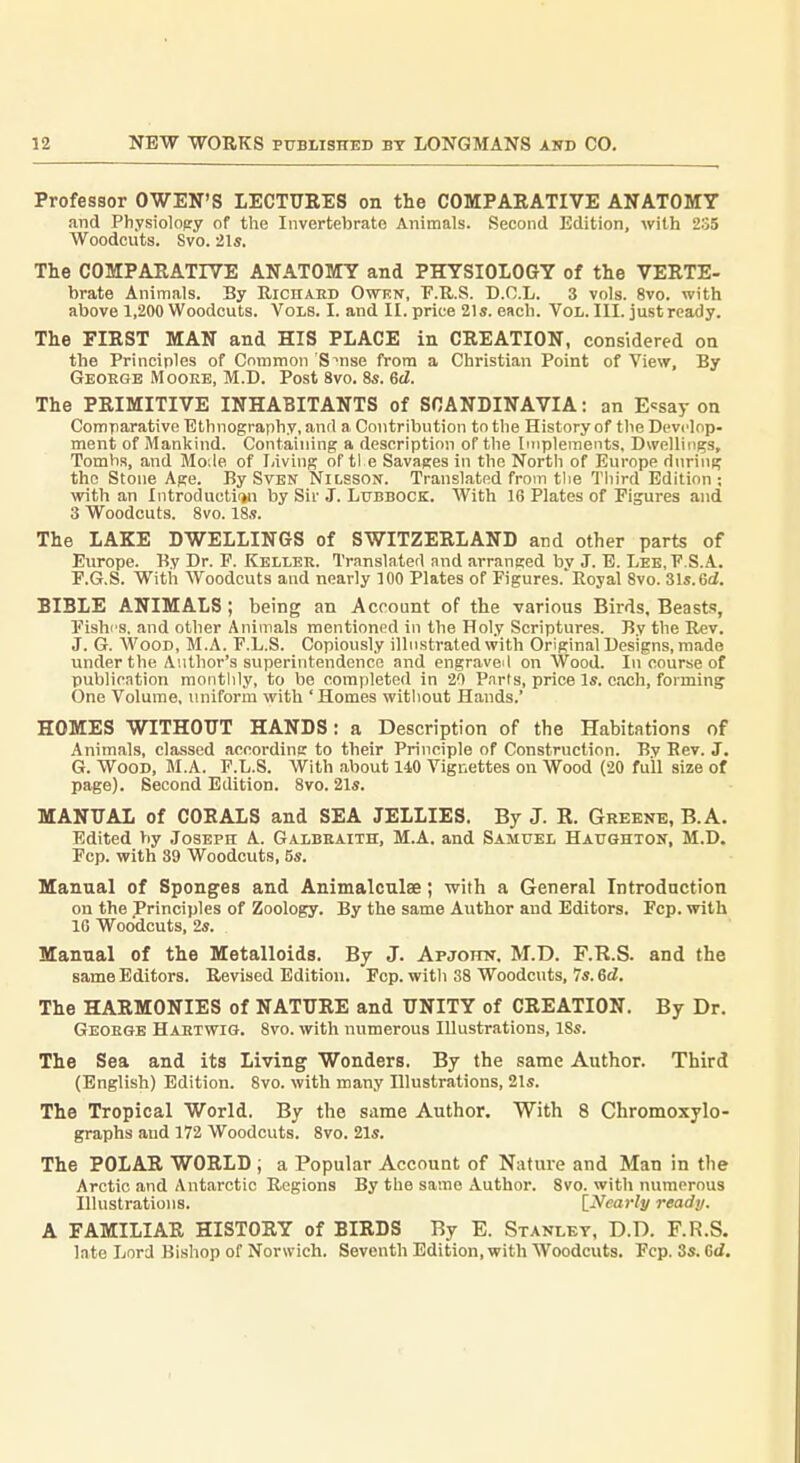 Professor OWEN'S LECTUEES on the COMPAEATIVE ANATOMY and Physiolopry of the Invertebrate Animals. Second Edition, with 235 Woodcuts. Svo. 21s. The COMPARATIVE ANATOMY and PHYSIOIOGY of the VEKTE- brate Animals. By Richaed Owkn, P.R.S. D.O.L. 3 vols. Svo. with above 1,200 Woodcuts. Vols. I. and II. price 21s. each. Vol. III. just ready. The FIRST MAN and HIS PLACE in CREATION, considered on the Principles of Common S^nse from a Christian Point of View, By George Mooke, M.D. Post Svo. 8s. 6d. The PRIMITIVE INHABITANTS of SCANDINAVIA: an E<:say on Comparative Ethnography, anrt a Contribution to the History of the Develop- ment of Mankind. Containing a description of the Implements, Dwellings, Tombs, and Mo.le of Iiiving of tl e Savages in the North of Europe during the Stone Age. By Sven Nilsson. Translated from the Tliird Edition ; with an Introductii»n by Sir J. Lubbock. With 16 Plates of Figures and 3 Woodcuts. Svo. 18s. The LAKE DWELLINGS of SWITZERLAND and other parts of Europe. By Dr. P. Keller. Translated and arranged bv J. E. Lee.F.S.A. F. G.S. With Woodcuts and nearly 100 Plates of Figures.'Royal Svo. 31s.6d. BIBLE ANIMALS; being an Account of the various Birds, Beasts, Fishes, and other Animals mentioned in the Holy Scriptures. By the Rev. J. G. Wood, M.A. F.L.S. Copiously illnstrated with Original Designs, made under the Author's superintendence and engraveil on Wood. In course of publication monthly, to be completed in 20 Pnrts, price Is. each, forming One Volume, miiform with 'Homes witliout Hands.' HOMES WITHOUT HANDS: a Description of the Habitations of Animals, classed according to their Principle of Construction. By Bev. J. G. Wood, M.A. F.L.S. With about 140 Vignettes on Wood (20 full size of page). Second Edition. Svo. 21s. MANUAL of CORALS and SEA JELLIES. By J. R. Greene, B.A. Edited by Joseph A. Galbeaith, M.A. and Samuel Haughton, M.D. Fcp. with 89 Woodcuts, 5s. Manual of Sponges and Animalculae; with a General Introdnction on the Principles of Zoology. By the same Author and Editors. Fcp. with IG Woodcuts, 2s. Manual of the Metalloids. By J. Apjottn. M.D. F.R.S. and the same Editors. Revised Edition. Fcp. with 38 Woodcuts, 7s. ed. The HARMONIES of NATURE and UNITY of CREATION. By Dr. George Haetwig. Svo. with numerous Illustrations, ISs. The Sea and its Living Wonders. By the same Author. Third (English) Edition. Svo. with many Illustrations, 21s. The Tropical World. By the same Author. With 8 Chromoxylo- graphs aud 172 Woodcuts. Svo. 21s. The POLAR WORLD ; a Popular Account of Nature and Man in the Arctic and Antarctic Regions By the same Author. Svo. with numerous Illustrations. \_Nearly ready. A FAMILIAR HISTORY of BIRDS By E. Stanley, D.D. F.R.S, late Lord Bishop of Norwich. Seventh Edition, with Woodcuts. Fcp. 3s. 6d.