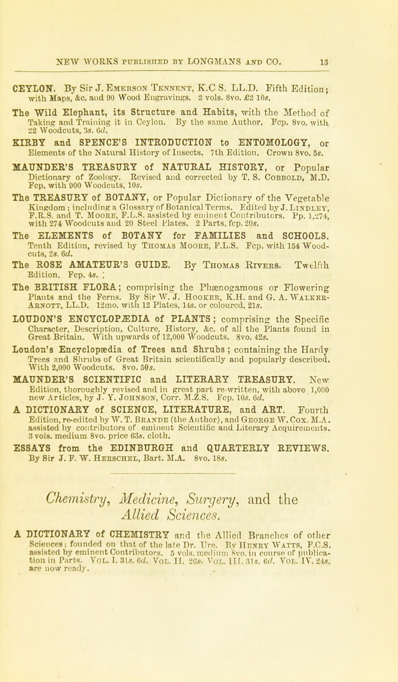 CEYLON. By Sir J. Emerson Tennent, K.C S. LL.D. Fifth Edition; with Maps, &c. and 90 Wood Engravinss. 2 vols. 8vo. £-2 10s. The Wild Elephant, its Structure and Habits, with the Method of Taking and Training it in Ceylon. By tlio same Author. Fcp. 8vo. witli 22 Woodcuts, 3s. 6(1. KIKBY and SPENCE'S INTRODUCTION to ENTOMOLOGY, or Elements of the Natural History of Insects. 7th Edition. Crown 8vo. 5s. MAUNDER'S TREASURY of NATURAL HISTORY, or Popular Dictionary of Zoology. Revised and corrected by T. S. Cobbold, M.D. Fcp. with 900 Woodcuts, 10s. The TREASURY of BOTANY, or Popular Diciion.iry of the Vegetable Kingdom ; including a Glossary of Botanical Terms. Edited by J. Lindlet, F.R.S. <md T. Mooee, F.L.S. assisted by eminent Contributors. Pp. l,-i74, with 27-1 Woodcuts and 20 Steel Plates. 2 Parts, fcp. 20s. The ELEMENTS of BOTANY for FAMILIES and SCHOOLS. Tenth Edition, revised by Thomas Mooee, P.L.S. Ecp. with 154 Wood- cuts, 2s, 6d. The ROSE AMATEUR'S GUIDE. By Thomas Eiters. Twelfth Edition. Ecp. 4s. ; The BRITISH FLORA; comprising the Phasnogamons or Flowering Plants and the Ferns. By Sir W. J. Hooker, K.H. and G. A. Walkee- Abnott, LL.D. 12mo. with 12 Plates, 14s. or coloured. 21s. LOUDON'S ENCYCLOP.ffiDIA of PLANTS; comprisinp; the Specific Character, Description, Culture, History, &c. of all the Plants found in Great Britain. With upwards of 12,000 Woodcuts. 8vo. 42s. Loudon's Encyclopaedia of Trees and Shrubs ; containing the Hardy Trees and Shrubs of Great Britain scientifically and popularly described. With 2,000 Woodcuts. 8vo. 50s. MAUNDER'S SCIENTIFIC and LITERARY TREASURY. New Edition, thoroughly revised and in great part re-written, with above 1,000 new Articles, by J. Y. Johnson, Corr. M.Z.S. Fop. 10s. Gd. A DICTIONARY of SCIENCE, LITERATURE, and ART. Fourth Edition, re-edited by W. T. Beande (the Author), and Geoege W. Cox. M.A. assisted by contributors of eminent Scientific and Literary Acquiremeuts. 3 vols, medium 8vo. price GSs. cloth. ESSAYS from the EDINBURGH and QUARTERLY REVIEWS. By Sir J. F. W. Heeschel, Bart. M.A. 8vo. 18s. Chemifitry, Medicine, Surgery, and the Allied Sciences. A DICTIONARY of CHEMISTRY and the Allied Branches of other Sciences: founded on that of the late Dr. Uro. Bv Heney Watts, F.C.S. assisted by eminent Contributors. 5 vols, mcdiinii Kvo. in course of publica- tion in Parts. VoL. I. 3ls. firf. Vol. II. 2Cs. Vol. lit. .TLs. (if/. Vol. IV. 24a-. are now ready.