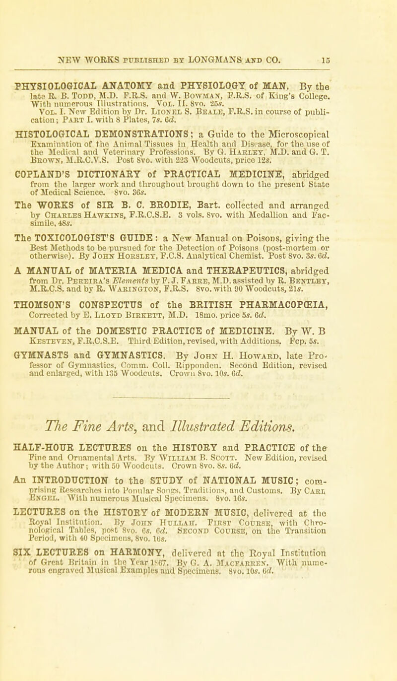 PHYSIOLOGICAL ANATOMY and PHYSIOLOGY of MAN. By the lata R. B. Todp, M.D. F.R.S. and W. Bowman, F.R.S. of King's College. With numerous Illustrations. Vol. II. 8vo. 25.?. Vol. I. New Edition by Dr. Lionel S. Bealb, E.R.S. in course of publi- cation ; Paet I. with S Plates, 7«. Gd. HISTOLOGICAL DEMONSTRATIONS; a Guide to the Microscopical ' Examination of the Animal Tissues in Health and Disease, for tho use of the Medical and Veterinary Professions. Bv G. Haklet, M.D. and G. T. Beown, M.R.C.V.S. Post Svo. with 223 Woodcuts, price 12s. COPLAND'S DICTIONARY of PRACTICAL MEDICINE, ahridged from tho larger work and throughout brought down to the present State of Medical Science. Svo. S6s. The WORKS of SIR B. C, BRODIE, Bart, collected and arranged by Charles Hawkins, F.R.C.S.E. 3 vols. Svo. with Medallion and Pac- simUe, 48s. The TOXICOLOGIST'S GUIDE : a New Manual on Poisons, giving the Best Methods to be pursued for the Detection of Poisons (post-mortem or otherwise). By John Hohslet, F.C.S. Analytical Chemist. Post Svo. 3s. 6d. A MANUAL of MATERIA MEDICA and THERAPEUTICS, abridged from Dr. Peeeiha's Elements byP. J.Paere, M.D. assisted by R. Bentlet, M.R.C.S. and by R. Waeingion, F.R.S. Svo. with 90 Woodcuts, 21s. THOMSON'S CONSPECTUS of the BRITISH PHARMACOPffilA, Corrected by E. Llotd Biekett, M.D. ISmo. price 5s. 6d. MANUAL of the DOMESTIC PRACTICE of MEDICINE. By W. B Kesteven, F.R.C.S.E. Third Edition, revised, with Additions. Fcp. 5s. GYMNASTS and GYMNASTICS. By John H. Howard, late Pro- fessor of Gymnastics, Comm. Coll. Rippoudon. Second Edition, revised and enlarged, with 135 Woodcuts. Crown Svo. 10s. 6d. The Fine Arts, and Illustrated Editions. HALF-HOUR LECTURES ou the HISTORY and PRACTICE of the Pine and Ornamental Arts. By William B. Scott. Now Edition, revised by the .\uthor; with 50 Woodcuts. Crown Svo. 8s. i5d. An INTRODUCTION to the STUDY of NATIONAL MUSIC; com- prising Resnarchos into Ponular Songs, Traditions, and Customs. By Cael Engel. With numerous Musical Specimens. Svo. 16s. LECTURES on the HISTORY of MODERN MUSIC, delivered at tho Roy.al Institution. By .ToHN Hullah. Fiest Couese, with Chro- nological Tables, post Svo. Os. Cd. Second Couese, on the Transition Period, with 40 Specimens, Svo. l(is. SIX LECTURES on HARMONY, delivered nt the Royiil Institution of Great Britain in tho Year 1S07. By G. A. Macfaeeen. With nume- rous engraved Musical Examples and Specimens. Svo. 10s. ad.