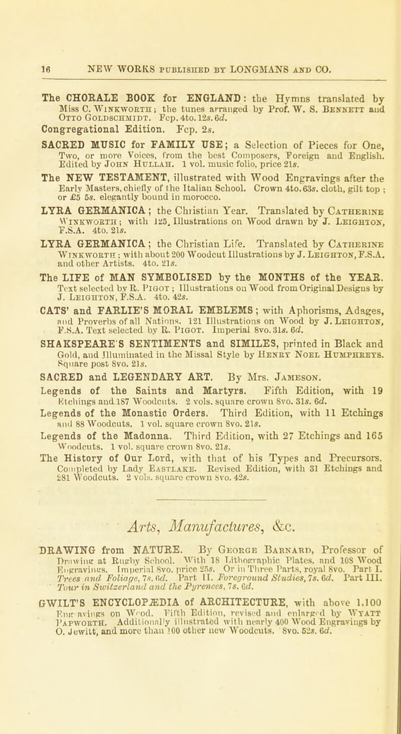 The CHOEALE BOOK for ENGLAND: the Hymns translated by Miss C. WiNKWOETH; tlie tunes arranged by Prof. W, S. Bennett and Otto Goldschmidt. Fcp. 4to. 12s. 6cl. Congregational Edition. Fcp. 2s. SACEED MUSIC for FAMILY USE; a Selection of Pieces for One, Two, or more Voices, from the best Coniposers, Foreign and English. Edited by John Hullah. 1 vol. music folio, price 21s. The NEW TESTAMENT, illustrated with Wood En^rravings after the Early Masters,chiefly of the Italian School. Crown 4to.63s. cloth, gilt top ; or £5 5s. elegantly bound in morocco. LYEA GEEMANICA ; the Christian Year. Translated by Cathekine VViNKyfOETH; with J25, Illustrations on Wood drawn by J. Leighion, V.S.A. 4to. 21s. LYEA GEEMANICA; the Christian Life. Ti-anslated by Catherine WiNKWORTH; with about 200 Woodcut Illustrations by J. Leighton, F.SA. and other Artists. 4to. 21s. The LIFE of MAN SYMBOLISED by the MONTHS of the YEAE. Text selected by R. PiGOT ; Illustrations on Wood from Original Designs by J. Leighton, F.S.A. 4to. 42s. CATS' and FAELIE'S MOEAL EMBLEMS; with Aphorisms, Adages, and Proverbs of all Nations. 121 Illustrations on Wood by J. Leighton, F.S.A. Text selected by R. Pigot. Imperial 8vo. 31s. 6rf. SHAKSPEAEE S SENTIMENTS and SIMILES, printed in Black and Gold, and Illuminated in the Missal Style by Henbt Noel Humpheets. Square post 8vo. 21s. SACEED and LEGENDAEY AET. By Mrs. Jameson. Legends of the Saints and Martyrs. Fifth Edition, with 19 Klcliings and 187 Woodcuts. 2 vols, square crown Svo. 31s. 6d. Legends of the Monastic Orders. Third Edition, with 11 Etchings and 88 Woodcuts. 1 vol. square crown Svo. 21s. Legends of the Madonna. Third Edition, with 27 Etchings and 165 Wdodcuts. 1 vol. square crown Svo. 21s. The History of Our Lord, with that of his Types and Preeursore. Completed by Lady Eastiake. Revised Edition, with 31 Etchings and £81 Woodcuts. 2 vols, square crown Svo. 42s. ■ Arts, Manufactures, &c. DRAWING from NATUEE. By George Barnard, Professor of DrMwiuK at Rupby School. AVilh 18 Lithocraphic Plates, and lOS Wood Eiijrraviuurs. Imperial Svo. price 255. Or in Three Parts, royal Svo. Part i. Trees find Foliaffe,'7.1. l\d. Part II. Foregrojmd Studies,7s.Gd. Part III. ■ Tour in Sivitzerland and the Pyrenees, 7s. Crf. GWILT'S ENCYCL0P.5;DIA of AECHITECTUEE, with above 1.100 F.nir aviiips on Wrod. Fifth Edition, revised and oularp'd by Wtatt Papwokth. Addilion.nPy illustrated with nearly 400 Wood Engravings by O. Jewilt, and more than 100 other new Woodcuts. Svo. 52s. 6c/.