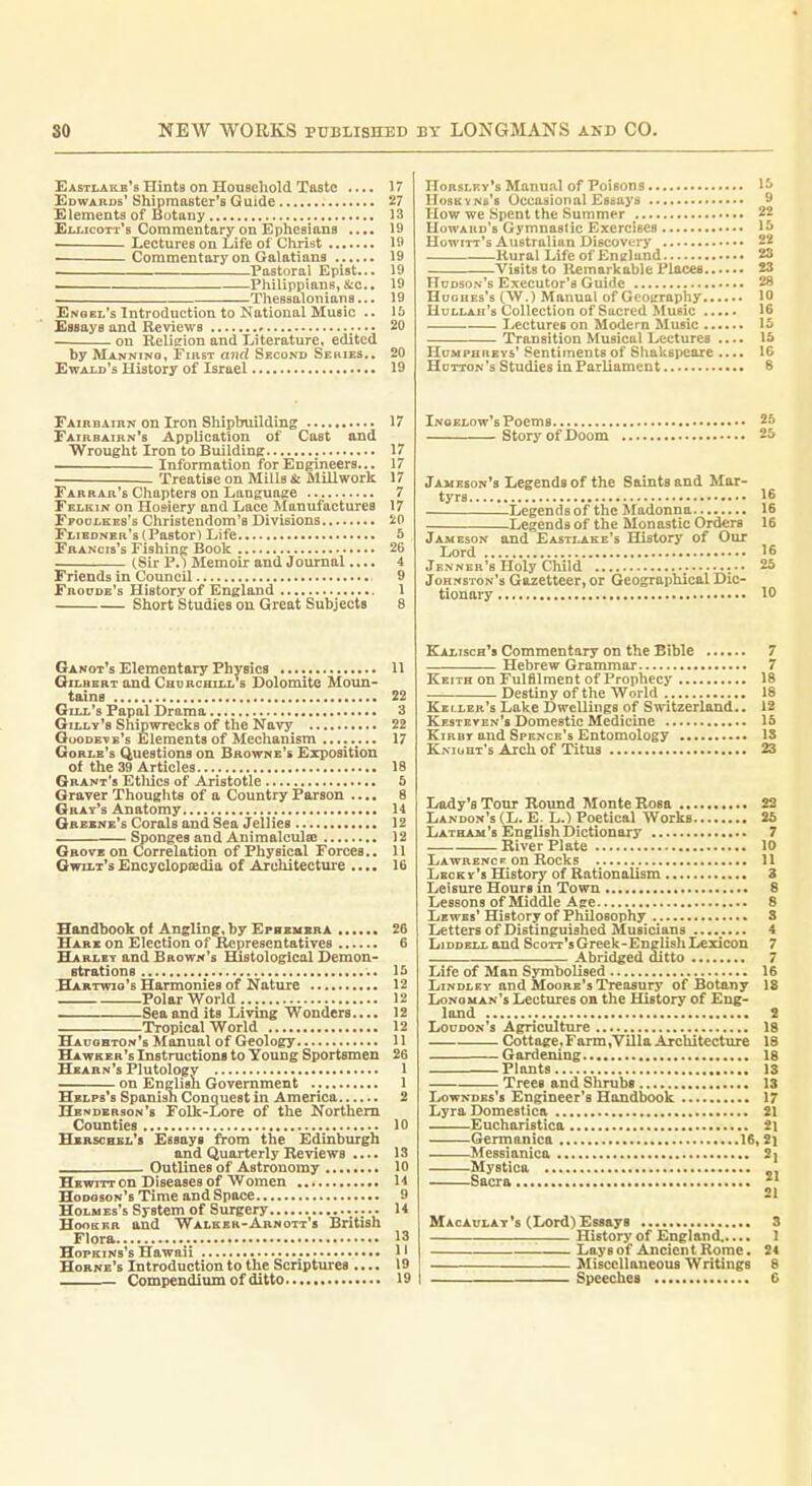 Easti,akb*8 Hints on Household Taste .... 17 Edwauds'Shipmaster's Guide 27 Elements of Botany 13 Eu.icott's Commentary on Epheaians .... 19 . Leetures on Life of Christ 1ft Commentary on Galatiana 19 Pastoral Epist... 19 Philippians,itc., 19 Thessalonians... 19 Enoel's Introduction to National Music .. IS Essays and Reviews 20 on Relieion and Literature, edited by Mannino, First mid Second Sehies,. 20 Ewaid's History of Israel 19 FAinnAiBN on Iron Shipbuilding 17 Fairbairn's Application of Cast and Wrought Iron to Building 17 Information for Engineers... 17 Treatise on Mills Si Millwork 17 Farrar's Chapters on Language 7 Fklkin on Hos-iery and Lace Manufactures 17 FpoDtKEs's Christendom's Divisions 20 Fliednbr's (Pastor) Life S Francis's Fishing Book 26 (Sir P.) Memoir and Journal.... 4 Friends in Council 9 Froode's History of England 1 Short Studies on Great Subjects 8 Ganot's Elementary Fhyeica 11 Gilbert and Churchill s Dolomite Moun- tains 22 Gill's Papal Drama 3 Gilly's Shipwrecks of the Navy 22 Goodete's Elements of Mechanism .. 17 Gorlb's Questions on Browne's Exposition of the 39 Articles 18 Grant's Etliics of Aristotle 5 Graver Thouglits of a Country Parson .... 8 Gray's Anatomy 14 Gabxnb's Corals and Sea Jellies 12 Sponges and Animalculae 12 Gbotb on Correlation of Physical Forces.. 11 Gwilt'sEncyclopaedia of Architecture .... 16 Handbook of Angling, by Efbxmbra 26 Hare on Election of Representatives 6 Harley and Brown's Histological Demon- strations 15 Hartwio's Harmonies of Nature 12 Polar World 12 Sea and its Living Wonders.... 12 Tropical World 12 Hauohton's Manual of Geology 11 Hawker's Instructions to Young Sportsmen 26 Hbarn's Plutology 1 on English Government 1 Hblps's Spanish Conquest in America 2 Henderson's Folk-Lore of the Northern Counties 10 Hbrscbel's Essays A-om the Edinburgh and Quarterly Reviews .... 13 Outlines of Astronomy 10 Hbwitt on Diseases of Women H Hodoson's Time and Space 9 Holm eb's System of Surgery 14 HooEKR and Walker-Arnott's British Flora 13 Hopkins's Hawaii 1' Hornb's Introduction to the Scriptures .... 19 Compendium of ditto 19 Horsley's Manual of Poisons 1^> ITosKvNs's Occasional Essays 9 How we Spent the Summer 22 Howard's Gymnastic Exercises 1& Howitt's Australian Discovery 22 Rural Life of England 2S Visits to Remarkable I'laces 23 Hudson's Executor's Guide 28 HuouEs's (W.) Manual of Gooirraphy 10 Hullah's Collection of Sucrod Music 16 Lectures on Modern Music 15 Transition Musical Lectures .... 15 Humphreys' Sentiments of Shakspeare .... IG Hdtton's Studies in Parliament 8 Inoelow's Poems 25 Story of Doom 25 Jameson's Legends of the Saints and Mar- tyrs 16 Legendsof the Madonna 16 Legends of the Monastic Orders 16 Jameson and Easti.ake's History of Our Lord 16 Jenner's Holy Child 25 Johnston's Gazetteer, or Geographical Dic- tionary 10 Kalisch's Commentary on the Bible 7 Hebrew Grammar 7 Keith on Fulfilment of Prophecy 18 Destiny of the World 18 Keller's Lake IDwellings of Switzerland.. 12 Kesteten's Domestic Medicine 15 KiRBT and Spence's Entomology IS Kniuht's Arch of Titus 23 Lady's Tour Round Monte Rosa 23 Landon's (L. E. L.) Poetical Works 25 Latham's English Dictionary 7 River Plate 10 Lawrence on Rocks 11 I/ecky's History of Rationalism 3 Leisure Hours in Town 8 Lessons of Middle Age 8 Lewbs' History of Philosophy 3 Lettersof Distinguished Musicians 4 LiDDELLand Scorr'sGreek-EnglishLeiicon 7 Abridged ditto 7 Life of Man Symbolised 16 Lindley and Moore's Treasury of Botany 18 Longman's Lectures on the History of Eng- land 2 Loudon's Agriculture 18 Cottage,Farm,Villa Architecture 18 Gardening 18 Plants 13 Trees and Shrubs 13 Lowndes's Engineer's Handbook 17 Lyra Domestica 21 Eucharistica 21 Germaniea 16, 2] Messianica 2^ Mystica Sacra  21 Macaulat's (Lord) Essays 3 History of England,.... 1 Lays of Ancient Rome. 24 Miscellaneous Writings 6 Speeches e