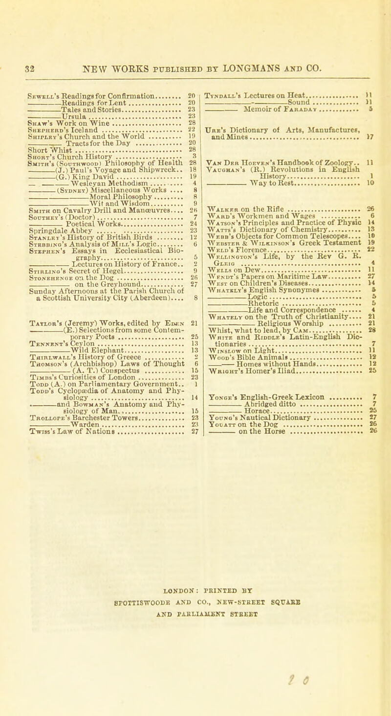 Sewell's Readings for Conflrmation 2fl Headings for Lent 20 Tales and Stories 23 Ursula 23 Shaw's Work on Wine 28 Shepherd's Iceland 22 SairtRv's Church and the World 19 Tracts for the Day 20 Short Whist 28 Short's Church History 3 Smith's (SouTHwooDi Philosophy of Heolth 28 (J.) Paul's Voyage and Shipwreck.. 18 CG.1 Kins David 19 Wesleyan Methodism 4 tSYDNKv) Miscellaneous Works .... 8 Moral Philosophy 8 Wit and Wisdom B Smith on Cavalry Drill and Manoeuvres.... 2fi Soutbey's f Doctor! 7 Poetical Works 24 Springdale Ahbey 23 Stanley's History of British Birds 12 Stbbdjno's Analysis of Mill's Logic 6 Stephen's Essays in Ecclesiastical Bio- graphy 6 Lectureson History of France.. 2 Stirling's Secret of Hegel 9 Stonehenge on the Dog 2(i on the Greyhound 27 Sunday Afternoons at the Parish Church of a Scottish University City (Aberdeen).... 8 Taylor's (Jeremy) Works, edited by Eden 21 .(E.) Selections from some Contem- porary Poeta 25 Tennent's Ceylon 13 Wild Elephant 13 Thiblwall's History of Greece 2 Thomson's (Archbishop) Laws of Thought 6 (A. T.) Conspectus 15 TiMDs's Curiosities of London 23 Todd (A.) on Parliamentary Government., 1 Todd's Cyclopaedia of Anatomy and Phy- siology 14 . and Bowman's Anatomy and Phy- siology of Man 15 Trollope's Barchester Towers 23 Warden Twjss's Law of Nations 27 Tyndall's Lectures on Heat 11 Sound Jl Memoir of Faraday i Ube's Dictionary of Arts, Manufactures, and Mines >7 Van Der Hoeven's Handbook of Zoology.. 11 Vaughan's (H.) Revolutions in English History 1 Way to Rest 10 Walker on the Rifle 26 Ward's Workmen and Wages 6 Watson's Principles and Practice of Physic 14 Watts's Dictionary of Chemistry 13 Webb's Objects for Common Telescopes 10 Webster & Wilkinson's Greek Testament V9 Weld's Florence 22 Wellinoton's Life, by the Rev G. R. Gleig 4 Wells on Dew 11 Wfndt's Papers on Maritime Law 27 West on Children's Diseases 14 Whately's English Synonymes S Logic S Rhetoric 5 Life and Correspondence 4 WHATELYonthe Truth of Christianitj'.... 21 — Religious Worship 21 Whist, what to lead, by Cam 28 Write and Riddle's Latin-English Dic- tionaries 7 Winslow on Light 11 Wood's Bible Animals 18 Homes without Hands 12 Wright's Homer's Iliad 25 Tonoe's English-Greek Lexicon 7 Abridged ditto 7 Horace 25 Young's Nautical Dictionary 27 Yodatt on the Dog 26 on the Horse 2^ LONDON: PRINTED BT BPOTTISWOODE AJ«D CO., KEW-KTKEEI SQtJAJlB AND PABLIAIIENT STBEET