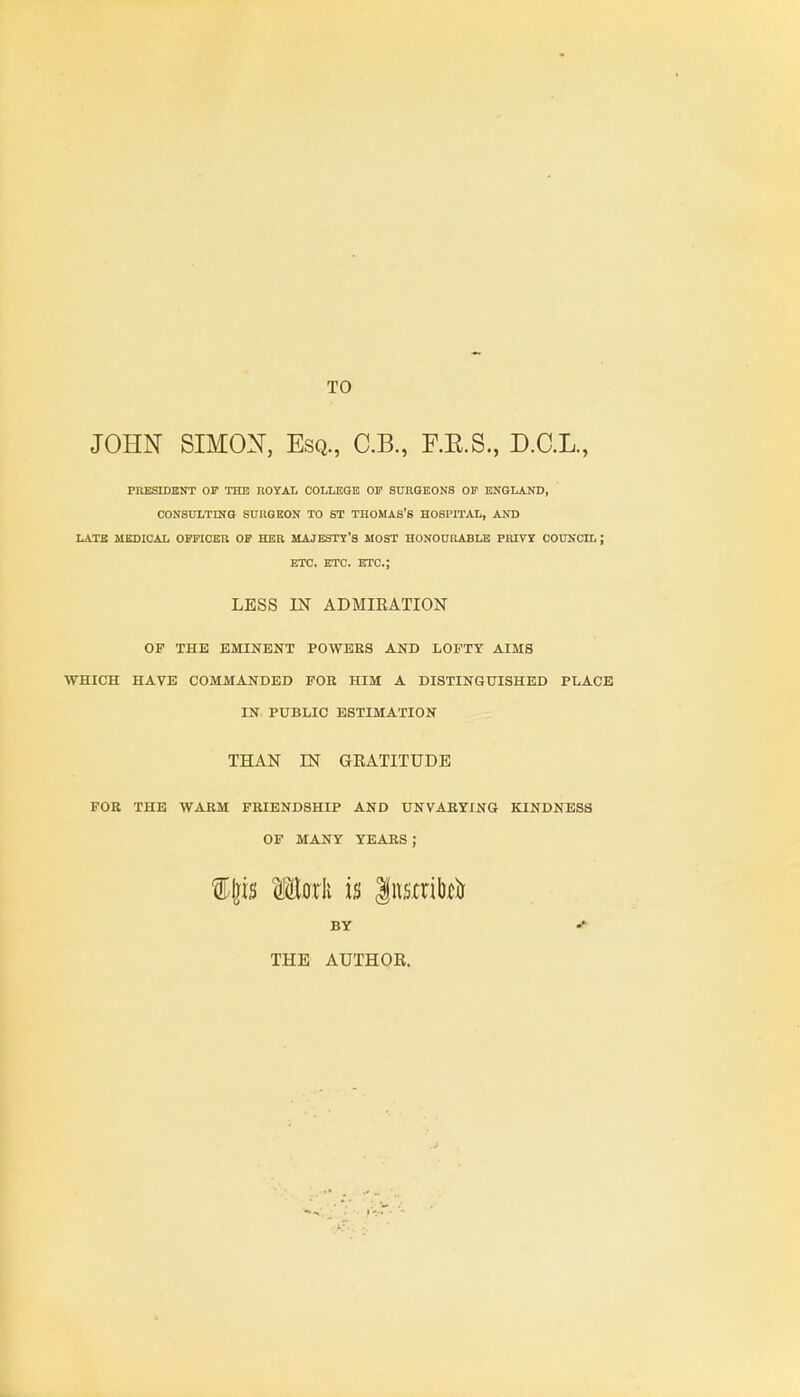 TO JOHN SIMON, Esq., C.B., F.E.S., D.C.L., PRESIDENT OP THE ROYAL COLLEGE OF SURGEONS OF ENGLAND, CONSULTING SURGEON TO ST THOMAS'S HOSPITAL, AND LATE MEDICAL OFFICER OF HER MAJESTY'S MOST HONOURABLE PRIVY COUNCIL J ETC. ETC. ETC.; LESS IN ADMIRATION OF THE EMINENT POWEES AND LOFTY AIMS WHICH HAVE COMMANDED FOE HIM A DISTINGUISHED PLACE IN PUBLIC ESTIMATION THAN IN GRATITUDE FOE THE WAEM FEIENDSHIP AND UNVABYING KINDNESS OF MANY YEAES ; f Ijis (Hark is $nsmto& BY THE AUTHOR.