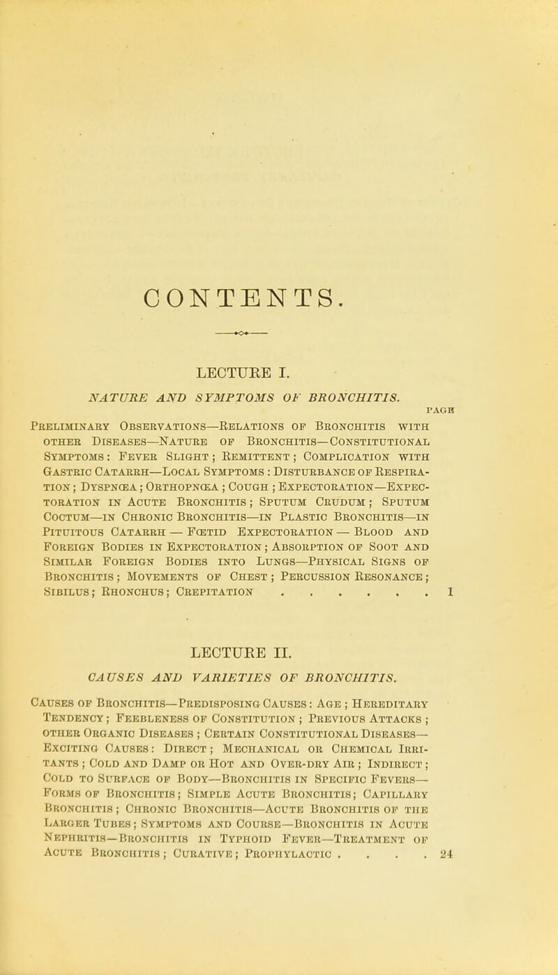 CONTENTS. LECTURE I. NATURE AND SYMPTOMS OF BRONCHITIS. PAGB Preliminary Observations—Relations of Bronchitis with other Diseases—Nature of Bronchitis—Constitutional Symptoms : Fever Slight ; Remittent ; Complication with Gastric Catarrh—Local Symptoms : Disturbance of Respira- tion ; Dyspnoea ; Orthopnea ; Cough ; Expectoration—Expec- toration in Acute Bronchitis ; Sputum Crudum ; Sputum Coctum—in Chronic Bronchitis—in Plastic Bronchitis—in Pituitous Catarrh — Fostid Expectoration — Blood and Foreign Bodies in Expectoration ; Absorption of Soot and Similar Foreign Bodies into Lungs—Physical Signs of Bronchitis ; Movements of Chest ; Percussion Resonance ; Sibilus; Rhonchus; Crepitation 1 LECTURE II. CAUSES AND VARIETIES OF BRONCHITIS. Causes of Bronchitis—Predisposing Causes: Age ; Hereditary Tendency ; Feebleness of Constitution ; Previous Attacks ; other Organic Diseases ; Certain Constitutional Diseases- Exciting Causes : Direct ; Mechanical or Chemical Irri- tants ; Cold and Damp or Hot and Over-dry Air ; Indirect ; Cold to Surface of Body—Bronchitis in Specific Fevers— Forms of Bronchitis; Simple Acute Bronchitis; Capillary Bronchitis ; Chronic Bronchitis—Acute Bronchitis of the Larger Tubes; Symptoms and Course—Bronchitis in Acute Nephritis—Bronchitis in Typhoid Fever—Treatment of Acute Bronchitis; Curative; Prophylactic . . . .24